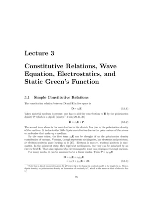 Lecture 3
Constitutive Relations, Wave
Equation, Electrostatics, and
Static Green’s Function
3.1 Simple Constitutive Relations
The constitution relation between D and E in free space is
D = ε0E (3.1.1)
When material medium is present, one has to add the contribution to D by the polarization
density P which is a dipole density.1
Then [29,31,36]
D = ε0E + P (3.1.2)
The second term above is the contribution to the electric flux due to the polarization density
of the medium. It is due to the little dipole contribution due to the polar nature of the atoms
or molecules that make up a medium.
By the same token, the first term ε0E can be thought of as the polarization density
contribution of vacuum. Vacuum, though represents nothingness, has electrons and positrons,
or electron-positron pairs lurking in it [37]. Electron is matter, whereas positron is anti-
matter. In the quiescent state, they represent nothingness, but they can be polarized by an
electric field E. That also explains why electromagnetic wave can propagate through vacuum.
For many media, it can be assumed to be a linear media. Then P = ε0χ0E
D = ε0E + ε0χ0E
= ε0(1 + χ0)E = εE (3.1.3)
1Note that a dipole moment is given by Q` where Q is its charge in coulomb and ` is its length in m. Hence,
dipole density, or polarization density as dimension of coulomb/m2, which is the same as that of electric flux
D.
25
 
