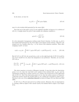 376 Electromagnetic Field Theory
In the above, we have let
φinc(r0
) = −

V1
dV g1(r, r0
)Q(r), (37.1.8)
since it is the incident field generated by the source Q(r).
Note that up to this point, g1(r, r0
) is not explicitly specified, as long as it is a solution of
(37.1.5). A simple choice for g1(r, r0
) that satisfies the radiation condition is
g1(r, r0
) =
eik1|r−r0
|
4π|r − r0|
, (37.1.9)
It is the unbounded, homogeneous medium scalar Green’s function. In this case, φinc(r) is
the incident field generated by the source Q(r) in the absence of the scatterer. Moreover, the
integral over Sinf vanishes when Sinf → ∞ by virtue of the radiation condition. Then, after
swapping r and r0
, we have
φ1(r) = φinc(r) −

S
dS0
n̂0
· [g1(r, r0
)∇0
φ1(r0
) − φ1(r0
)∇0
g1(r, r0
)], r ∈ V1. (37.1.10)
But if r0
/
∈ V1 in (37.1.6), the second term, φ1(r), on the right-hand side of (37.1.6) would be
zero, for r0
would be in V2 where the integration is not performed. Therefore, we can write
(37.1.10) as
if r ∈ V1, φ1(r)
if r ∈ V2, 0

= φinc(r) −

S
dS0
n̂0
· [g1(r, r0
)∇0
φ1(r0
) − φ1(r0
)∇0
g1(r, r0
)]. (37.1.11)
The above equation is evocative of Huygens’ principle. It says that when the observation
point r is in V1, then the total field φ1(r) consists of the incident field, φinc(r), and the
contribution of field due to surface sources on S, which is the second term on the right-hand
side of (37.1.11). But if the observation point is in V2, then the surface sources on S generate
a field that exactly cancels the incident field φinc(r), making the total field in region 2 zero.
This fact is the core of the extinction theorem as shown in Figure 37.2 (see Born and Wolf
1980).
In (37.1.11), n̂ · ∇φ1(r) and φ1(r) act as surface sources. Moreover, they are impressed on
S, creating a field in region 2 that cancels exactly the incident field in region 2 (see Figure
37.2).
 