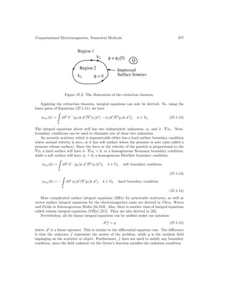 Computational Electromagnetics, Numerical Methods 377
Figure 37.2: The illustration of the extinction theorem.
Applying the extinction theorem, integral equations can now be derived. So, using the
lower parts of Equations (37.1.11), we have
φinc(r) =
S
dS
n̂
· [g1(r, r
)∇
φ1(r
) − φ1(r
)∇
g1(r, r
)], r ∈ V2, (37.1.12)
The integral equations above still has two independent unknowns, φ1 and n̂ · ∇φ1. Next,
boundary conditions can be used to eliminate one of these two unknowns.
An acoustic scatterer which is impenetrable either has a hard surface boundary condition
where normal velocity is zero, or it has soft surface where the pressure is zero (also called a
pressure release surface). Since the force or the velocity of the particle is proportional to the
∇φ, a hard surface will have n̂ · ∇φ1 = 0, or a homogeneous Neumann boundary condition,
while a soft surface will have φ1 = 0, a homogeneous Dirichlet boundary condition.
φinc(r) =
S
dS
n̂
· [g1(r, r
)∇
φ1(r
)], r ∈ V2, soft boundary condition
(37.1.13)
φinc(r) = −
S
dS
φ1(r
)∇
g1(r, r
], r ∈ V2, hard boundary condition
(37.1.14)
More complicated surface integral equations (SIEs) for penetrable scatterers, as well as
vector surface integral equations for the electromagnetics cases are derived in Chew, Waves
and Fields in Inhomogeneous Media [34,210]. Also, there is another class of integral equations
called volume integral equations (VIEs) [211]. They are also derived in [34].
Nevertheless, all the linear integral equations can be unified under one notation:
L f = g (37.1.15)
where L is a linear operator. This is similar to the differential equation case. The difference
is that the unknown f represents the source of the problem, while g is the incident field
impinging on the scatterer or object. Furthermore, f does not need to satisfy any boundary
condition, since the field radiated via the Green’s function satisfies the radiation condition.
 