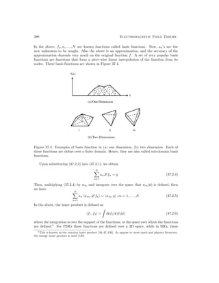 380 Electromagnetic Field Theory
In the above, fn, n, . . . , N are known functions called basis functions. Now, an’s are the
new unknowns to be sought. Also the above is an approximation, and the accuracy of the
approximation depends very much on the original function f. A set of very popular basis
functions are functions that form a piece-wise linear interpolation of the function from its
nodes. These basis functions are shown in Figure 37.4.
Figure 37.4: Examples of basis function in (a) one dimension, (b) two dimension. Each of
these functions are define over a finite domain. Hence, they are also called sub-domain basis
functions.
Upon substituting (37.2.3) into (37.2.1), we obtain
N

n=1
anL fn = g (37.2.4)
Then, multiplying (37.2.4) by wm and integrate over the space that wm(r) is defined, then
we have
N

n=1
an wm, L fn = wm, g , m = 1, . . . , N (37.2.5)
In the above, the inner product is defined as
f1, f2 = drf1(r)f2(r) (37.2.6)
where the integration is over the support of the functions, or the space over which the functions
are defined.5
For PDEs these functions are defined over a 3D space, while in SIEs, these
5This is known as the reaction inner product [34,47,120]. As oppose to most math and physics literature,
the energy inner product is used [120].
 