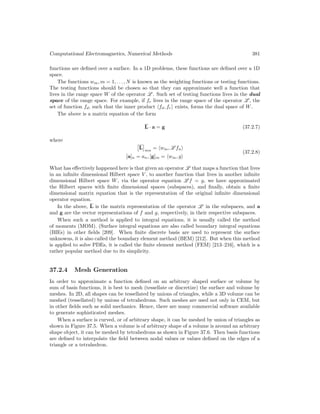Computational Electromagnetics, Numerical Methods 381
functions are defined over a surface. In a 1D problems, these functions are defined over a 1D
space.
The functions wm, m = 1, . . . , N is known as the weighting functions or testing functions.
The testing functions should be chosen so that they can approximate well a function that
lives in the range space W of the operator L . Such set of testing functions lives in the dual
space of the range space. For example, if fr lives in the range space of the operator L , the
set of function fd, such that the inner product hfd, fri exists, forms the dual space of W.
The above is a matrix equation of the form
L · a = g (37.2.7)
where

L

mn
= hwm, L fni
[a]n = an, [g]m = hwm, gi
(37.2.8)
What has effectively happened here is that given an operator L that maps a function that lives
in an infinite dimensional Hilbert space V , to another function that lives in another infinite
dimensional Hilbert space W, via the operator equation L f = g, we have approximated
the Hilbert spaces with finite dimensional spaces (subspaces), and finally, obtain a finite
dimensional matrix equation that is the representation of the original infinite dimensional
operator equation.
In the above, L is the matrix representation of the operator L in the subspaces, and a
and g are the vector representations of f and g, respectively, in their respective subspaces.
When such a method is applied to integral equations, it is usually called the method
of moments (MOM). (Surface integral equations are also called boundary integral equations
(BIEs) in other fields [209]. When finite discrete basis are used to represent the surface
unknowns, it is also called the boundary element method (BEM) [212]. But when this method
is applied to solve PDEs, it is called the finite element method (FEM) [213–216], which is a
rather popular method due to its simplicity.
37.2.4 Mesh Generation
In order to approximate a function defined on an arbitrary shaped surface or volume by
sum of basis functions, it is best to mesh (tessellate or discretize) the surface and volume by
meshes. In 2D, all shapes can be tessellated by unions of triangles, while a 3D volume can be
meshed (tessellated) by unions of tetrahedrons. Such meshes are used not only in CEM, but
in other fields such as solid mechanics. Hence, there are many commercial software available
to generate sophisticated meshes.
When a surface is curved, or of arbitrary shape, it can be meshed by union of triangles as
shown in Figure 37.5. When a volume is of arbitrary shape of a volume is around an arbitrary
shape object, it can be meshed by tetrahedrons as shown in Figure 37.6. Then basis functions
are defined to interpolate the field between nodal values or values defined on the edges of a
triangle or a tetrahedron.
 