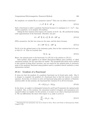 Computational Electromagnetics, Numerical Methods 383
For simplicity, we consider L as a symmetric matrix.8
Then one can define a functional
I = ft
· L · f − 2ft
· g (37.3.2)
Such a functional is called a quadratic functional because it is analogous to I = Lx2
− 2xg,
which is quadratic, in its simplest 1D rendition.
Taking the first variation with respect to f, namely, we let f = fo +δf, and find the leading
order approximation of the functional. Therefore, one gets
δI = δft
· L · fo + ft
o · L · δf − 2δft
· g (37.3.3)
If L is symmetric, the first two terms are the same, and the above becomes
δI = 2δft
· L · fo − 2δft
· g (37.3.4)
For fo to be the optimal point or the stationary point, then its first variation has to be zero,
or that δI = 0. Thus we conclude that
L · fo = g (37.3.5)
Hence, the optimal point to the functional I in (37.3.2) is the solution to (37.3.1).
Such method, when applied to an infinite dimensional Hilbert space problem, is called
variational method, but the main ideas are similar. The wonderful idea about such a method
is that instead of doing direct inversion, one can search for the optimal point or stationary
point of the quadratic functional using gradient search or gradient descent methods or some
optimization method.
37.3.1 Gradient of a Functional
It turns out that the gradient of a quadratic functional can be found quite easily. Also it
is cheaper to computer the gradient of a functional than to find the inverse of a matrix
operator. To do this, it is better to write out functional using index (or indicial, or Einstein)
notation [219]. In this notation, the functional first variation δI in (37.3.4) becomes
δI = 2δfjLijfi − 2δfjgj (37.3.6)
In the above, we neglect to distinguish between fo and f and f represents the optimal point
is implied. Also, in this notation, the summation symbol is dropped, and summations over
repeated indices are implied. In this notation, it is easier to see what a functional derivative
is. We can differentiate the above with respect to fj easily to arrive at
∂I
∂fj
= 2Lijfi − 2gj (37.3.7)
8Functional for the asymmetric case can be found in Chew, Waves and Fields in Inhomogeneous Media,
Chapter 5 [34].
 