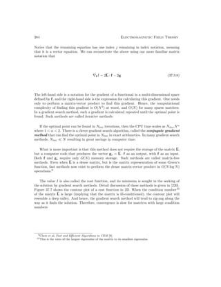 384 Electromagnetic Field Theory
Notice that the remaining equation has one index j remaining in index notation, meaning
that it is a vector equation. We can reconstitute the above using our more familiar matrix
notation that
∇f I = 2L · f − 2g (37.3.8)
The left-hand side is a notation for the gradient of a functional in a multi-dimensional space
defined by f, and the right-hand side is the expression for calculating this gradient. One needs
only to perform a matrix-vector product to find this gradient. Hence, the computational
complexity of finding this gradient is O(N2
) at worst, and O(N) for many sparse matrices.
In a gradient search method, such a gradient is calculated repeated until the optimal point is
found. Such methods are called iterative methods.
If the optimal point can be found in Niter iterations, then the CPU time scales as NiterNα
where 1  α  2. There is a clever gradient search algorithm, called the conjugate gradient
method that can find the optimal point in Niter in exact arithmetics. In many gradient search
methods, Niter  N resulting in great savings in computer time.
What is more important is that this method does not require the storage of the matrix L,
but a computer code that produces the vector go = L · f as an output, with f as an input.
Both f and go require only O(N) memory storage. Such methods are called matrix-free
methods. Even when L is a dense matrix, but is the matrix representation of some Green’s
function, fast methods now exist to perform the dense matrix-vector product in O(N log N)
operations.9
The value I is also called the cost function, and its minimum is sought in the seeking of
the solution by gradient search methods. Detail discussion of these methods is given in [220].
Figure 37.7 shows the contour plot of a cost function in 2D. When the condition number10
of the matrix L is large (implying that the matrix is ill-conditioned), the contour plot will
resemble a deep valley. And hence, the gradient search method will tend to zig-zag along the
way as it finds the solution. Therefore, convergence is slow for matrices with large condition
numbers
9Chew et al, Fast and Efficient Algorithms in CEM [9].
10This is the ratio of the largest eigenvalue of the matrix to its smallest eigenvalue.
 