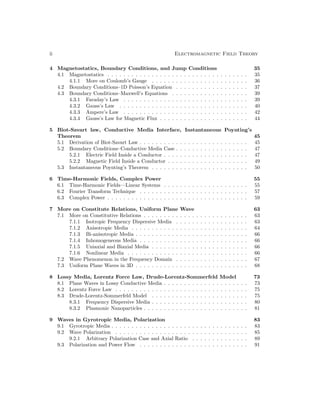 ii Electromagnetic Field Theory
4 Magnetostatics, Boundary Conditions, and Jump Conditions 35
4.1 Magnetostatics . . . . . . . . . . . . . . . . . . . . . . . . . . . . . . . . . . . 35
4.1.1 More on Coulomb’s Gauge . . . . . . . . . . . . . . . . . . . . . . . . 36
4.2 Boundary Conditions–1D Poisson’s Equation . . . . . . . . . . . . . . . . . . 37
4.3 Boundary Conditions–Maxwell’s Equations . . . . . . . . . . . . . . . . . . . 39
4.3.1 Faraday’s Law . . . . . . . . . . . . . . . . . . . . . . . . . . . . . . . 39
4.3.2 Gauss’s Law . . . . . . . . . . . . . . . . . . . . . . . . . . . . . . . . 40
4.3.3 Ampere’s Law . . . . . . . . . . . . . . . . . . . . . . . . . . . . . . . 42
4.3.4 Gauss’s Law for Magnetic Flux . . . . . . . . . . . . . . . . . . . . . . 44
5 Biot-Savart law, Conductive Media Interface, Instantaneous Poynting’s
Theorem 45
5.1 Derivation of Biot-Savart Law . . . . . . . . . . . . . . . . . . . . . . . . . . . 45
5.2 Boundary Conditions–Conductive Media Case . . . . . . . . . . . . . . . . . . 47
5.2.1 Electric Field Inside a Conductor . . . . . . . . . . . . . . . . . . . . . 47
5.2.2 Magnetic Field Inside a Conductor . . . . . . . . . . . . . . . . . . . . 49
5.3 Instantaneous Poynting’s Theorem . . . . . . . . . . . . . . . . . . . . . . . . 50
6 Time-Harmonic Fields, Complex Power 55
6.1 Time-Harmonic Fields—Linear Systems . . . . . . . . . . . . . . . . . . . . . 55
6.2 Fourier Transform Technique . . . . . . . . . . . . . . . . . . . . . . . . . . . 57
6.3 Complex Power . . . . . . . . . . . . . . . . . . . . . . . . . . . . . . . . . . . 59
7 More on Constitute Relations, Uniform Plane Wave 63
7.1 More on Constitutive Relations . . . . . . . . . . . . . . . . . . . . . . . . . . 63
7.1.1 Isotropic Frequency Dispersive Media . . . . . . . . . . . . . . . . . . 63
7.1.2 Anisotropic Media . . . . . . . . . . . . . . . . . . . . . . . . . . . . . 64
7.1.3 Bi-anisotropic Media . . . . . . . . . . . . . . . . . . . . . . . . . . . . 66
7.1.4 Inhomogeneous Media . . . . . . . . . . . . . . . . . . . . . . . . . . . 66
7.1.5 Uniaxial and Biaxial Media . . . . . . . . . . . . . . . . . . . . . . . . 66
7.1.6 Nonlinear Media . . . . . . . . . . . . . . . . . . . . . . . . . . . . . . 66
7.2 Wave Phenomenon in the Frequency Domain . . . . . . . . . . . . . . . . . . 67
7.3 Uniform Plane Waves in 3D . . . . . . . . . . . . . . . . . . . . . . . . . . . . 68
8 Lossy Media, Lorentz Force Law, Drude-Lorentz-Sommerfeld Model 73
8.1 Plane Waves in Lossy Conductive Media . . . . . . . . . . . . . . . . . . . . . 73
8.2 Lorentz Force Law . . . . . . . . . . . . . . . . . . . . . . . . . . . . . . . . . 75
8.3 Drude-Lorentz-Sommerfeld Model . . . . . . . . . . . . . . . . . . . . . . . . 75
8.3.1 Frequency Dispersive Media . . . . . . . . . . . . . . . . . . . . . . . . 80
8.3.2 Plasmonic Nanoparticles . . . . . . . . . . . . . . . . . . . . . . . . . . 81
9 Waves in Gyrotropic Media, Polarization 83
9.1 Gyrotropic Media . . . . . . . . . . . . . . . . . . . . . . . . . . . . . . . . . . 83
9.2 Wave Polarization . . . . . . . . . . . . . . . . . . . . . . . . . . . . . . . . . 85
9.2.1 Arbitrary Polarization Case and Axial Ratio . . . . . . . . . . . . . . 89
9.3 Polarization and Power Flow . . . . . . . . . . . . . . . . . . . . . . . . . . . 91
 
