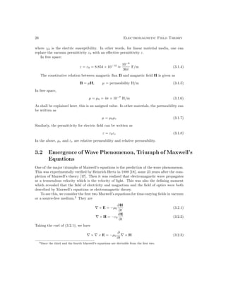 26 Electromagnetic Field Theory
where χ0 is the electric susceptibility. In other words, for linear material media, one can
replace the vacuum permittivity ε0 with an effective permittivity ε.
In free space:
ε = ε0 = 8.854 × 10−12
≈
10−8
36π
F/m (3.1.4)
The constitutive relation between magnetic flux B and magnetic field H is given as
B = µH, µ = permeability H/m (3.1.5)
In free space,
µ = µ0 = 4π × 10−7
H/m (3.1.6)
As shall be explained later, this is an assigned value. In other materials, the permeability can
be written as
µ = µ0µr (3.1.7)
Similarly, the permittivity for electric field can be written as
ε = ε0εr (3.1.8)
In the above, µr and εr are relative permeability and relative permeability.
3.2 Emergence of Wave Phenomenon, Triumph of Maxwell’s
Equations
One of the major triumphs of Maxwell’s equations is the prediction of the wave phenomenon.
This was experimentally verified by Heinrich Hertz in 1888 [18], some 23 years after the com-
pletion of Maxwell’s theory [17]. Then it was realized that electromagnetic wave propagates
at a tremendous velocity which is the velocity of light. This was also the defining moment
which revealed that the field of electricity and magnetism and the field of optics were both
described by Maxwell’s equations or electromagnetic theory.
To see this, we consider the first two Maxwell’s equations for time-varying fields in vacuum
or a source-free medium.2
They are
∇ × E = −µ0
∂H
∂t
(3.2.1)
∇ × H = −ε0
∂E
∂t
(3.2.2)
Taking the curl of (3.2.1), we have
∇ × ∇ × E = −µ0
∂
∂t
∇ × H (3.2.3)
2Since the third and the fourth Maxwell’s equations are derivable from the first two.
 