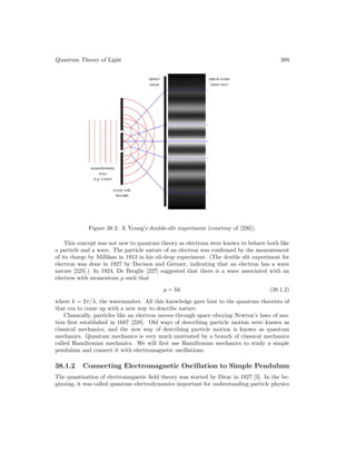 Quantum Theory of Light 389
Figure 38.2: A Young’s double-slit experiment (courtesy of [226]).
This concept was not new to quantum theory as electrons were known to behave both like
a particle and a wave. The particle nature of an electron was confirmed by the measurement
of its charge by Millikan in 1913 in his oil-drop experiment. (The double slit experiment for
electron was done in 1927 by Davison and Germer, indicating that an electron has a wave
nature [225].) In 1924, De Broglie [227] suggested that there is a wave associated with an
electron with momentum p such that
p = k (38.1.2)
where k = 2π/λ, the wavenumber. All this knowledge gave hint to the quantum theorists of
that era to come up with a new way to describe nature.
Classically, particles like an electron moves through space obeying Newton’s laws of mo-
tion first established in 1687 [228]. Old ways of describing particle motion were known as
classical mechanics, and the new way of describing particle motion is known as quantum
mechanics. Quantum mechanics is very much motivated by a branch of classical mechanics
called Hamiltonian mechanics. We will first use Hamiltonian mechanics to study a simple
pendulum and connect it with electromagnetic oscillations.
38.1.2 Connecting Electromagnetic Oscillation to Simple Pendulum
The quantization of electromagnetic field theory was started by Dirac in 1927 [3]. In the be-
ginning, it was called quantum electrodynamics important for understanding particle physics
 