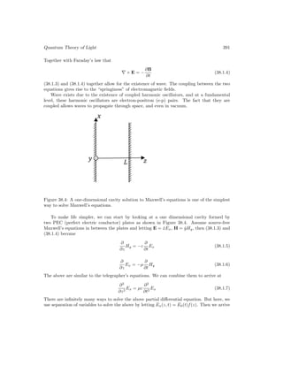 Quantum Theory of Light 391
Together with Faraday’s law that
∇ × E = −
∂B
∂t
(38.1.4)
(38.1.3) and (38.1.4) together allow for the existence of wave. The coupling between the two
equations gives rise to the “springiness” of electromagnetic fields.
Wave exists due to the existence of coupled harmonic oscillators, and at a fundamental
level, these harmonic oscillators are electron-positron (e-p) pairs. The fact that they are
coupled allows waves to propagate through space, and even in vacuum.
Figure 38.4: A one-dimensional cavity solution to Maxwell’s equations is one of the simplest
way to solve Maxwell’s equations.
To make life simpler, we can start by looking at a one dimensional cavity formed by
two PEC (perfect electric conductor) plates as shown in Figure 38.4. Assume source-free
Maxwell’s equations in between the plates and letting E = x̂Ex, H = ŷHy, then (38.1.3) and
(38.1.4) become
∂
∂z
Hy = −ε
∂
∂t
Ex (38.1.5)
∂
∂z
Ex = −µ
∂
∂t
Hy (38.1.6)
The above are similar to the telegrapher’s equations. We can combine them to arrive at
∂2
∂z2
Ex = µε
∂2
∂t2
Ex (38.1.7)
There are infinitely many ways to solve the above partial differential equation. But here, we
use separation of variables to solve the above by letting Ex(z, t) = E0(t)f(z). Then we arrive
 