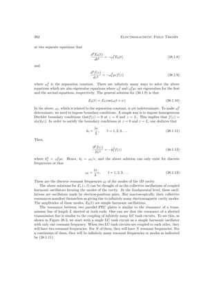 392 Electromagnetic Field Theory
at two separate equations that
d2
E0(t)
dt2
= −ω2
l E0(t) (38.1.8)
and
d2
f(z)
dz2
= −ω2
l µεf(z) (38.1.9)
where ω2
l is the separation constant. There are infinitely many ways to solve the above
equations which are also eigenvalue equations where ω2
l and ω2
l µε are eigenvalues for the first
and the second equations, respectively. The general solution for (38.1.9) is that
E0(t) = E0 cos(ωlt + ψ) (38.1.10)
In the above, ωl, which is related to the separation constant, is yet indeterminate. To make ω2
l
determinate, we need to impose boundary conditions. A simple way is to impose homogeneous
Dirchlet boundary conditions thatf(z) = 0 at z = 0 and z = L. This implies that f(z) =
sin(klz). In order to satisfy the boundary conditions at z = 0 and z = L, one deduces that
kl =
lπ
L
, l = 1, 2, 3, . . . (38.1.11)
Then,
∂2
f(z)
∂z2
= −k2
l f(z) (38.1.12)
where k2
l = ω2
l µ. Hence, kl = ωl/c, and the above solution can only exist for discrete
frequencies or that
ωl =
lπ
L
c, l = 1, 2, 3, . . . (38.1.13)
These are the discrete resonant frequencies ωl of the modes of the 1D cavity.
The above solutions for Ex(z, t) can be thought of as the collective oscillations of coupled
harmonic oscillators forming the modes of the cavity. At the fundamental level, these oscil-
lations are oscillators made by electron-positron pairs. But macroscopically, their collective
resonances manifest themselves as giving rise to infinitely many electromagnetic cavity modes.
The amplitudes of these modes, E0(t) are simple harmonic oscillations.
The resonance between two parallel PEC plates is similar to the resonance of a trans-
mission line of length L shorted at both ends. One can see that the resonance of a shorted
transmission line is similar to the coupling of infnitely many LC tank circuits. To see this, as
shown in Figure 38.3, we start with a single LC tank circuit as a simple harmonic oscillator
with only one resonant frequency. When two LC tank circuits are coupled to each other, they
will have two resonant frequencies. For N of them, they will have N resonant frequencies. For
a continuum of them, they will be infinitely many resonant frequencies or modes as indicated
by (38.1.11).
 