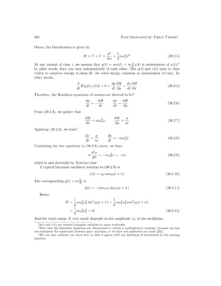 394 Electromagnetic Field Theory
Hence, the Hamiltonian is given by
H = T + V =
p2
2m
+
1
2
mω2
0x2
(38.2.4)
At any instant of time t, we assume that p(t) = mv(t) = m d
dt x(t) is independent of x(t).2
In other words, they can vary independently of each other. But p(t) and x(t) have to time
evolve to conserve energy to keep H, the total energy, constant or independent of time. In
other words,
d
dt
H [p(t), x(t)] = 0 =
dp
dt
∂H
∂p
+
dx
dt
∂H
∂x
(38.2.5)
Therefore, the Hamilton equations of motion are derived to be3
dp
dt
= −
∂H
∂x
,
dx
dt
=
∂H
∂p
(38.2.6)
From (38.2.4), we gather that
∂H
∂x
= mω2
0x,
∂H
∂p
=
p
m
(38.2.7)
Applying (38.2.6), we have4
dx
dt
=
p
m
,
dp
dt
= −mω2
0x (38.2.8)
Combining the two equations in (38.2.8) above, we have
m
d2
x
dt2
= −mω2
0x = −κx (38.2.9)
which is also derivable by Newton’s law.
A typical harmonic oscillator solution to (38.2.9) is
x(t) = x0 cos(ω0t + ψ) (38.2.10)
The corresponding p(t) = mdx
dt is
p(t) = −mx0ω0 sin(ω0t + ψ) (38.2.11)
Hence
H =
1
2
mω2
0x2
0 sin2
(ω0t + ψ) +
1
2
mω2
0x2
0 cos2
(ω0t + ψ)
=
1
2
mω2
0x2
0 = E (38.2.12)
And the total energy E very much depends on the amplitude x0 of the oscillation.
2p(t) and x(t) are termed conjugate variables in many textbooks.
3Note that the Hamilton equations are determined to within a multiplicative constant, because one has
not stipulated the connection between space and time, or we have not calibrated our clock [233].
4We can also calibrate our clock here so that it agrees with our definition of momentum in the ensuing
equation.
 