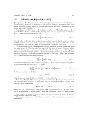 Quantum Theory of Light 395
38.3 Schrodinger Equation (1925)
Having seen the Hamiltonian mechanics for describing a simple pendulum which is homomor-
phic to a cavity resonator, we shall next see the quantum mechanics description of the same
simple pendulum: In other words, we will look at a quantum pendulum. To this end, we will
invoke Schrodinger equation.
Schrodinger equation cannot be derived just as in the case Maxwell’s equations. It is
a wonderful result of a postulate and a guessing game based on experimental observations
[63,64],. Hamiltonian mechanics says that
H =
p2
2m
+
1
2
mω2
0x2
= E (38.3.1)
where E is the total energy of the oscillator, or pendulum. In classical mechanics, the position
x of the particle associated with the pendulum is known with great certainty. But in the
quantum world, this position x of the quantum particle is uncertain and is fuzzy.
To build this uncertainty into a quantum harmonic oscillator, we have to look at it from
the quantum world. The position of the particle is described by a wave function,5
which
makes the location of the particle uncertain. To this end, Schrodinger proposed his equation
which is a partial differential equation. He was very much motivated by the experimental
revelation then that p = ~k from De Broglie and that E = ~ω from Planck’s law. Equation
(38.3.1) can be written more suggestively as
~2
k2
2m
+
1
2
mω2
0x2
= ~ω (38.3.2)
To add more depth to the above equation, one lets the above become an operator equation
that operates on a wave function ψ(x, t) so that
−
~2
2m
∂2
∂x2
ψ(x, t) +
1
2
mω2
0x2
ψ(x, t) = i~
∂
∂t
ψ(x, t) (38.3.3)
If the wave function is of the form
ψ(x, t) ∼ eikx−iωt
(38.3.4)
then upon substituting (38.3.4) into (38.3.3), we retrieve (38.3.2).
Equation (38.3.3) is Schrodinger equation in one dimension for the quantum version of
the simple harmonic oscillator. In Schrodinger equation, we can further posit that the wave
function has the general form
ψ(x, t) = eikx−iωt
A(x, t) (38.3.5)
where A(x, t) is a slowly varying function of x and t, compared to eikx−iωt
.6
In other words,
this is the expression for a wave packet. With this wave packet, the ∂2
/∂x2
can be again
5Since a function is equivalent to a vector, and this wave function describes the state of the quantum
system, this is also called a state vector.
6This is similar in spirit when we study high frequency solutions of Maxwell’s equations and paraxial wave
approximation.
 