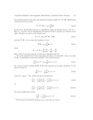 Constitutive Relations, Wave Equation, Electrostatics, and Static Green’s Function 27
It is understood that in the above, the double curl operator implies ∇×(∇×E). Substituting
(3.2.2) into (3.2.3), we have
∇ × ∇ × E = −µ0ε0
∂2
∂t2
E (3.2.4)
In the above, the left-hand side can be simplified by using the identity that a × (b × c) =
b(a · c) − c(a · b),3
but be mindful that the operator ∇ has to operate on a function to its
right. Therefore, we arrive at the identity that
∇ × ∇ × E = ∇∇ · E − ∇2
E (3.2.5)
and that ∇ · E = 0 in a source-free medium, we have
∇2
E − µ0ε0
∂2
∂t2
E = 0 (3.2.6)
where
∇2
= ∇ · ∇ =
∂2
∂x2
∂2
∂x2
+
∂2
∂y2
+
∂2
∂z2
Here, (3.2.6) is the wave equation in three space dimensions [31,38].
To see the simplest form of wave emerging in the above, we can let E = x̂Ex(z, t) so that
∇ · E = 0 satisfying the source-free condition. Then (3.2.6) becomes
∂2
∂z2
Ex(z, t) − µ0ε0
∂2
∂t2
Ex(z, t) = 0 (3.2.7)
Eq. (3.2.7) is known mathematically as the wave equation in one space dimension. It can
also be written as
∂2
∂z2
f(z, t) −
1
c2
0
∂2
∂t2
f(z, t) = 0 (3.2.8)
where c2
0 = (µ0ε0)−1
. Eq. (3.2.8) can also be factorized as

∂
∂z
−
1
c0
∂
∂t
 
∂
∂z
+
1
c0
∂
∂t

f(z, t) = 0 (3.2.9)
or

∂
∂z
+
1
c0
∂
∂t
 
∂
∂z
−
1
c0
∂
∂t

f(z, t) = 0 (3.2.10)
The above implies that we have

∂
∂z
+
1
c0
∂
∂t

f+(z, t) = 0 (3.2.11)
3For mnemonics, this formula is also known as the “back-of-the-cab” formula.
 