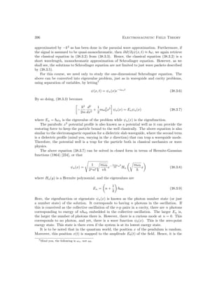 396 Electromagnetic Field Theory
approximated by −k2
as has been done in the paraxial wave approximation. Furthermore, if
the signal is assumed to be quasi-monochromatic, then i~∂/∂tψ(x, t) ≈ ~ω, we again retrieve
the classical equation in (38.3.2) from (38.3.3). Hence, the classical equation (38.3.2) is a
short wavelength, monochromatic approximation of Schrodinger equation. However, as we
shall see, the solutions to Schrodinger equation are not limited to just wave packets described
by (38.3.5).
For this course, we need only to study the one-dimensional Schrodinger equation. The
above can be converted into eigenvalue problem, just as in waveguide and cavity problems,
using separation of variables, by letting7
ψ(x, t) = ψn(x)e−iωnt
(38.3.6)
By so doing, (38.3.3) becomes

−
~2
2m
d2
dx2
+
1
2
mω2
0x2

ψn(x) = Enψn(x) (38.3.7)
where En = ~ωn is the eigenvalue of the problem while ψn(x) is the eigenfunction.
The parabolic x2
potential profile is also known as a potential well as it can provide the
restoring force to keep the particle bound to the well classically. The above equation is also
similar to the electromagnetic equation for a dielectric slab waveguide, where the second term
is a dielectric profile (mind you, varying in the x direction) that can trap a waveguide mode.
Therefore, the potential well is a trap for the particle both in classical mechanics or wave
physics.
The above equation (38.3.7) can be solved in closed form in terms of Hermite-Gaussian
functions (1864) [234], or that
ψn(x) =
s
1
2nn!
r
mω0
π~
e−
mω0
2~ x2
Hn
r
mω0
~
x

(38.3.8)
where Hn(y) is a Hermite polynomial, and the eigenvalues are
En =

n +
1
2

~ω0 (38.3.9)
Here, the eigenfunction or eigenstate ψn(x) is known as the photon number state (or just
a number state) of the solution. It corresponds to having n photons in the oscillation. If
this is conceived as the collective oscillation of the e-p pairs in a cavity, there are n photons
corresponding to energy of n~ω0 embedded in the collective oscillation. The larger En is,
the larger the number of photons there is. However, there is a curious mode at n = 0. This
corresponds to no photon, and yet, there is a wave function ψ0(x). This is the zero-point
energy state. This state is there even if the system is at its lowest energy state.
It is to be noted that in the quantum world, the position x of the pendulum is random.
Moreover, this position x(t) is mapped to the amplitude E0(t) of the field. Hence, it is the
7Mind you, the following is ωn, not ω0.
 