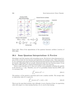 398 Electromagnetic Field Theory
Figure 38.6: Plots of the eigensolutions of the quantum harmonic oscillator (courtesy of
Wiki [236]).
38.4 Some Quantum Interpretations–A Preview
Schrodinger used this equation with resounding success. He derived a three-dimensional ver-
sion of this to study the wave function and eigenvalues of a hydrogen atom. These eigenvalues
En for a hydrogen atom agreed well with experimental observations that had eluded scientists
for decades. Schrodinger did not actually understand what this wave function meant. It was
Max Born (1926) who gave a physical interpretation of this wave function.
Given a wave function ψ(x, t), then |ψ(x, t)|2
∆x is the probability of finding the particle
in the interval [x, x + ∆x]. Therefore, |ψ(x, t)|2
is a probability density function (PDF), and
it is necessary that
∞
−∞
dx|ψ(x, t)|2
= 1 (38.4.1)
The position x of the particle is uncertain and is now a random variable. The average value
or expectation value of x is given by
∞
−∞
dxx|ψ(x, t)|2
= x(t) = x̄(t) (38.4.2)
This is not the most ideal notation, since although x is not a function of time, its expectation
value with respect to a time-varying function, ψ(x, t), can be time-varying.
 