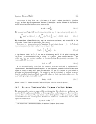 Quantum Theory of Light 399
Notice that in going from (38.3.1) to (38.3.3), or from a classical picture to a quantum
picture, we have let the momentum become p, originally a scalar number in the classical
world, become a differential operator, namely that
p → p̂ = −i~
∂
∂x
(38.4.3)
The momentum of a particle also becomes uncertain, and its expectation value is given by
 ∞
∞
dxψ∗
(x, t)p̂ψ(x, t) = −i~
 ∞
−∞
dxψ∗
(x, t)
∂
∂x
ψ(x, t) = hp̂(t)i = p̄(t) (38.4.4)
The expectation values of position x and the momentum operator p̂ are measurable in the
laboratory. Hence, they are also called observables.
One more very important aspect of quantum theory is that since p → p̂ = −i~ ∂
∂x , p̂ and
x do not commute. In other words, it can be shown that
[p̂, x] =

−i~
∂
∂x
, x

= −i~ (38.4.5)
In the classical world, [p, x] = 0, but not in the quantum world. In the equation above, we
can elevate x to become an operator by letting x̂ = xˆ
I, where ˆ
I is the identity operator. Then
both p̂ and x̂ are now operators, and are on the same footing. In this manner, we can rewrite
equation (38.4.5) above as
[p̂, x̂] = −i~ˆ
I (38.4.6)
It can be shown easily that when two operators share the same set of eigenfunctions,
they commute. When two operators p̂ and x̂ do not commute, it means that the expectation
values of quantities associated with the operators, hp̂i and hx̂i, cannot be determined to
arbitrary precision simultaneously. For instance, p̂ and x̂ correspond to random variables,
then the standard deviation of their measurable values, or their expectation values, obey the
uncertainty principle relationship that8
∆p∆x ≥ ~/2 (38.4.7)
where ∆p and ∆x are the standard deviation of the random variables p and x.
38.5 Bizarre Nature of the Photon Number States
The photon number states are successful in predicting that the collective e-p oscillations are
associated with n photons embedded in the energy of the oscillating modes. However, these
number states are bizarre: The expectation values of the position of the quantum pendulum
associated these states are always zero. To illustrate further, we form the wave function with
a photon-number state
ψ(x, t) = ψn(x)e−iωnt
8The proof of this is quite straightforward but is outside the scope of this course.
 