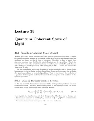 Lecture 39
Quantum Coherent State of
Light
39.1 Quantum Coherent State of Light
We have seen that a photon number states1
of a quantum pendulum do not have a classical
correspondence as the average or expectation values of the position and momentum of the
pendulum are always zero for all time for this state. Therefore, we have to seek a time-
dependent quantum state that has the classical equivalence of a pendulum. This is the
coherent state, which is the contribution of many researchers, most notably, George Sudarshan
(1931–2018) [237] and Roy Glauber (1925–2018) [238] in 1963. Glauber was awarded the
Nobel prize in 2005.
We like to emphasize again that the modes of an electromagnetic cavity oscillation are
homomorphic to the oscillation of classical pendulum. Hence, we first connect the oscillation
of a quantum pendulum to a classical pendulum. Then we can connect the oscillation of
a quantum electromagnetic mode to the classical electromagnetic mode and then to the
quantum pendulum.
39.1.1 Quantum Harmonic Oscillator Revisited
To this end, we revisit the quantum harmonic oscillator or the quantum pendulum with more
mathematical depth. Rewriting Schrödinger equation as the eigenequation for the photon
number state for the quantum harmonic oscillator, we have
Ĥψn(x) =

−
~2
2m
d2
dx2
+
1
2
mω2
0x2

ψn(x) = Enψn(x). (39.1.1)
where ψn(x) is the eigenfunction, and En is the eigenvalue. The above can be changed into
a dimensionless form first by dividing ~ω0, and then let ξ =
pmω0
~ x be a dimensionless
1In quantum theory, a “state” is synonymous with a state vector or a function.
401
 