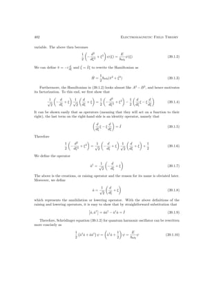 402 Electromagnetic Field Theory
variable. The above then becomes
1
2

−
d2
dξ2
+ ξ2

ψ(ξ) =
E
~ω0
ψ(ξ) (39.1.2)
We can define π̂ = −i d
dξ and ˆ
ξ = ˆ
Iξ to rewrite the Hamiltonian as
Ĥ =
1
2
~ω0(π̂2
+ ˆ
ξ2
) (39.1.3)
Furthermore, the Hamiltonian in (39.1.2) looks almost like A2
− B2
, and hence motivates
its factorization. To this end, we first show that
1
√
2

−
d
dξ
+ ξ

1
√
2

d
dξ
+ ξ

=
1
2

−
d2
dξ2
+ ξ2

−
1
2

d
dξ
ξ − ξ
d
dξ

(39.1.4)
It can be shown easily that as operators (meaning that they will act on a function to their
right), the last term on the right-hand side is an identity operator, namely that

d
dξ
ξ − ξ
d
dξ

= ˆ
I (39.1.5)
Therefore
1
2

−
d2
dξ2
+ ξ2

=
1
√
2

−
d
dξ
+ ξ

1
√
2

d
dξ
+ ξ

+
1
2
(39.1.6)
We define the operator
â†
=
1
√
2

−
d
dξ
+ ξ

(39.1.7)
The above is the creations, or raising operator and the reason for its name is obviated later.
Moreover, we define
â =
1
√
2

d
dξ
+ ξ

(39.1.8)
which represents the annihilation or lowering operator. With the above definitions of the
raising and lowering operators, it is easy to show that by straightforward substitution that

â, â†

= ââ†
− â†
â = ˆ
I (39.1.9)
Therefore, Schrödinger equation (39.1.2) for quantum harmonic oscillator can be rewritten
more concisely as
1
2
â†
â + ââ†

ψ =

â†
â +
1
2

ψ =
E
~ω0
ψ (39.1.10)
 