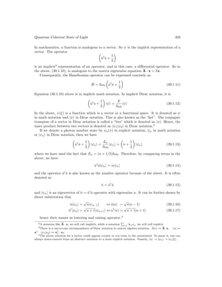 Quantum Coherent State of Light 403
In mathematics, a function is analogous to a vector. So ψ is the implicit representation of a
vector. The operator 
â†
â +
1
2

is an implicit2
representation of an operator, and in this case, a differential operator. So in
the above, (39.1.10), is analogous to the matrix eigenvalue equation A · x = λx.
Consequently, the Hamiltonian operator can be expressed concisely as
Ĥ = ~ω0

â†
â +
1
2

(39.1.11)
Equation (39.1.10) above is in implicit math notation. In implicit Dirac notation, it is

â†
â +
1
2

|ψi =
E
~ω0
|ψi (39.1.12)
In the above, ψ(ξ) is a function which is a vector in a functional space. It is denoted as ψ
in math notation and |ψi in Dirac notation. This is also known as the “ket”. The conjugate
transpose of a vector in Dirac notation is called a “bra” which is denoted as hψ|. Hence, the
inner product between two vectors is denoted as hψ1|ψ2i in Dirac notation.3
If we denote a photon number state by ψn(x) in explicit notation, ψn in math notation
or |ψni in Dirac notation, then we have

â†
â +
1
2

|ψni =
En
~ω0
|ψni =

n +
1
2

|ψni (39.1.13)
where we have used the fact that En = (n + 1/2)~ω0. Therefore, by comparing terms in the
above, we have
â†
â|ψni = n|ψni (39.1.14)
and the operator â†
â is also known as the number operator because of the above. It is often
denoted as
n̂ = â†
â (39.1.15)
and |ψni is an eigenvector of n̂ = â†
â operator with eigenvalue n. It can be further shown by
direct substitution that
â|ψni =
√
n|ψn−1i ⇔ â|ni =
√
n|n − 1i (39.1.16)
â†
|ψni =
√
n + 1|ψn+1i ⇔ â†
|ni =
√
n + 1|n + 1i (39.1.17)
hence their names as lowering and raising operator.4
2A notation like A · x, we will call implicit, while a notation
P
i,j Aijxj, we will call explicit.
3There is a one-to-one correspondence of Dirac notation to matrix algebra notation. Â|xi ↔ A·x, hx| ↔
x† hx1|x2i ↔ x†
1 · x2.
4The above notation for a vector could appear cryptic or too terse to the uninitiated. To parse it, one can
always down-convert from an abstract notation to a more explicit notation. Namely, |ni → |ψni → ψn(ξ).
 