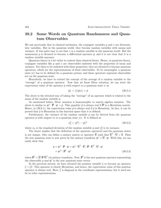 404 Electromagnetic Field Theory
39.2 Some Words on Quantum Randomness and Quan-
tum Observables
We saw previously that in classical mechanics, the conjugate variables p and x are determin-
istic variables. But in the quantum world, they become random variables with means and
variance. It was quite easy to see that x is a random variable in the quantum world. But the
momentum p is elevated to become a differential operator p̂, and it is not clear that it is a
random variable anymore.
Quantum theory is a lot richer in content than classical theory. Hence, in quantum theory,
conjugate variables like p and x are observables endowed with the properties of mean and
variance. For them to be endowed with these properties, they are elevated to become quantum
operators, which are the representations of these observables. To be meaningful, a quantum
state |ψi has to be defined for a quantum system, and these operators represent observables
act on the quantum state.
Henceforth, we have to extend the concept of the average of a random variable to the
“average” of a quantum operator. Now that we know Dirac notation, we can write the
expectation value of the operator p̂ with respect to a quantum state ψ as
hp̂i = hψ|p̂|ψi = p̄ (39.2.1)
The above is the elevated way of taking the “average” of an operator which is related to the
mean of the random variable p.
As mentioned before, Dirac notation is homomorphic to matrix algebra notation. The
above is similar to ψ†
· P · ψ = p̄. This quantity p̄ is always real if P is a Hermitian matrix.
Hence, in (39.2.1), the expectation value p̄ is always real if p̂ is Hermitian. In fact, it can be
proved that p̂ is Hermitian in the function space that it is defined.
Furthermore, the variance of the random variable p can be derived from the quantum
operator p̂ with respect to to a quantum state |ψi. It is defined as
σ2
p = hp̂2
i − hp̂i2
(39.2.2)
where σp is the standard deviation of the random variable p and σ2
p is its variance.
The above implies that the definition of the quantum operators and the quantum states
is not unique. One can define a unitary matrix or operator U such that U
†
· U = I. Then
the new quantum state is now given by the unitary transform ψ0
= U · ψ. With this, we can
easily show that
p̄ = ψ†
· P · ψ = ψ†
· U
†
· U · P · U
†
· U · ψ
= ψ0†
· P
0
· ψ0
(39.2.3)
where P
0
= U·P·U
†
via unitary transform. Now, P
0
is the new quantum operator representing
the observable p and ψ0
is the new quantum state vector.
In the previous section, we have elevated the position variable ξ to become an operator
ˆ
ξ = ξ ˆ
I. This operator is clearly Hermitian, and hence, the expectation value of this position
operator is always real. Here, ˆ
ξ is diagonal in the coordinate representation, but it need not
be in other representations.
 