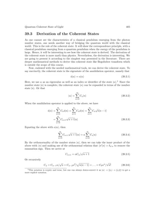 Quantum Coherent State of Light 405
39.3 Derivation of the Coherent States
As one cannot see the characteristics of a classical pendulum emerging from the photon
number states, one needs another way of bridging the quantum world with the classical
world. This is the role of the coherent state: It will show the correspondence principle, with a
classical pendulum emerging from a quantum pendulum when the energy of the pendulum is
large. Hence, it will be interesting to see how the coherent state is derived. The derivation of
the coherent state is more math than physics. Nevertheless, the derivation is interesting. We
are going to present it according to the simplest way presented in the literature. There are
deeper mathematical methods to derive this coherent state like Bogoliubov transform which
is outside the scope of this course.
Now, endowed with the needed mathematical tools, we can derive the coherent state. To
say succinctly, the coherent state is the eigenstate of the annihilation operator, namely that
â|αi = α|αi (39.3.1)
Here, we use α as an eigenvalue as well as an index or identifier of the state |αi.5
Since the
number state |ni is complete, the coherent state |αi can be expanded in terms of the number
state |ni. Or that
|αi =
∞
X
n=0
Cn|ni (39.3.2)
When the annihilation operator is applied to the above, we have
â|αi =
∞
X
n=0
Cnâ|ni =
∞
X
n=1
Cnâ|ni =
∞
X
n=1
Cn
√
n|n − 1i
=
∞
X
n=0
Cn+1
√
n + 1|ni (39.3.3)
Equating the above with α|αi, then
∞
X
n=0
Cn+1
√
n + 1|ni = α
∞
X
n=0
Cn|ni (39.3.4)
By the orthonormality of the number states |ni, then we can take the inner product of the
above with hn| and making use of the orthonormal relation that hn0
|ni = δn0n to remove the
summation sign. Then we arrive at
Cn+1 = αCn/
√
n + 1 (39.3.5)
Or recursively
Cn = Cn−1α/
√
n = Cn−2α2
/
p
n(n − 1) = . . . = C0αn
/
√
n! (39.3.6)
5This notation is cryptic and terse, but one can always down-convert it as |αi → |fαi → fα(ξ) to get a
more explicit notation.
 