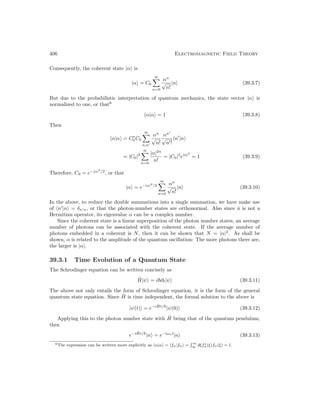 406 Electromagnetic Field Theory
Consequently, the coherent state |αi is
|αi = C0
∞
X
n=0
αn
√
n!
|ni (39.3.7)
But due to the probabilistic interpretation of quantum mechanics, the state vector |αi is
normalized to one, or that6
hα|αi = 1 (39.3.8)
Then
hα|αi = C∗
0 C0
∞
X
n,n0
αn
√
n!
αn0
√
n0!
hn0
|ni
= |C0|2
∞
X
n=0
|α|2n
n!
= |C0|2
e|α|2
= 1 (39.3.9)
Therefore, C0 = e−|α|2
/2
, or that
|αi = e−|α|2
/2
∞
X
n=0
αn
√
n!
|ni (39.3.10)
In the above, to reduce the double summations into a single summation, we have make use
of hn0
|ni = δn0n, or that the photon-number states are orthonormal. Also since â is not a
Hermitian operator, its eigenvalue α can be a complex number.
Since the coherent state is a linear superposition of the photon number states, an average
number of photons can be associated with the coherent state. If the average number of
photons embedded in a coherent is N, then it can be shown that N = |α|2
. As shall be
shown, α is related to the amplitude of the quantum oscillation: The more photons there are,
the larger is |α|.
39.3.1 Time Evolution of a Quantum State
The Schrodinger equation can be written concisely as
Ĥ|ψi = i~∂t|ψi (39.3.11)
The above not only entails the form of Schrodinger equation, it is the form of the general
quantum state equation. Since Ĥ is time independent, the formal solution to the above is
|ψ(t)i = e−iĤt/~
|ψ(0)i (39.3.12)
Applying this to the photon number state with Ĥ being that of the quantum pendulum,
then
e−iĤt/~
|ni = e−iωnt
|ni (39.3.13)
6The expression can be written more explicitly as hα|αi = hfα|fαi =
 ∞
∞ dξf∗
α(ξ)fα(ξ) = 1.
 