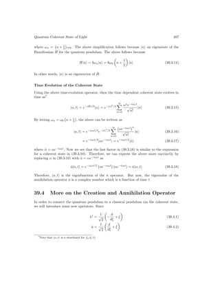 Quantum Coherent State of Light 407
where ωn = n + 1
2

ω0. The above simplification follows because |ni an eigenstate of the
Hamiltonian Ĥ for the quantum pendulum. The above follows because
Ĥ|ni = ~ωn|ni = ~ω0

n +
1
2

|ni (39.3.14)
In other words, |ni is an eigenvector of Ĥ.
Time Evolution of the Coherent State
Using the above time-evolution operator, then the time dependent coherent state evolves in
time as7
|α, ti = e−iĤt/~
|αi = e−|α|2
/2
∞
X
n=0
αn
e−iωnt
√
n!
|ni (39.3.15)
By letting ωn = ω0 n + 1
2

, the above can be written as
|α, ti = e−iω0t/2
e−|α|2
/2
∞
X
n=0
αe−iω0t
n
√
n!
|ni (39.3.16)
= e−iω0t/2
|αe−iω0t
i = e−iω0t/2
|α̃i (39.3.17)
where α̃ = αe−iω0t
. Now we see that the last factor in (39.3.16) is similar to the expression
for a coherent state in (39.3.10). Therefore, we can express the above more succinctly by
replacing α in (39.3.10) with α̃ = αe−iω0t
as
â|α, ti = e−iω0t/2
αe−iω0t

|αe−iω0t
i = α̃|α, ti (39.3.18)
Therefore, |α, ti is the eigenfunction of the â operator. But now, the eigenvalue of the
annihilation operator â is a complex number which is a function of time t.
39.4 More on the Creation and Annihilation Operator
In order to connect the quantum pendulum to a classical pendulum via the coherent state,
we will introduce some new operators. Since
â†
=
1
√
2

−
d
dξ
+ ξ

(39.4.1)
â =
1
√
2

d
dξ
+ ξ

(39.4.2)
7Note that |α, ti is a shorthand for fα(ξ, t).
 