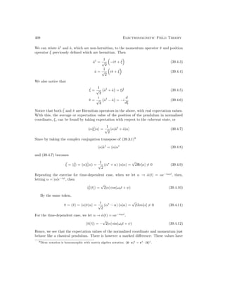 408 Electromagnetic Field Theory
We can relate â†
and â, which are non-hermitian, to the momentum operator π̂ and position
operator ˆ
ξ previously defined which are hermitian. Then
â†
=
1
√
2

−iπ̂ + ˆ
ξ

(39.4.3)
â =
1
√
2

iπ̂ + ˆ
ξ

(39.4.4)
We also notice that
ˆ
ξ =
1
√
2
â†
+ â

= ξ ˆ
I (39.4.5)
π̂ =
i
√
2
â†
− â

= −i
d
dξ
(39.4.6)
Notice that both ˆ
ξ and π̂ are Hermitian operators in the above, with real expectation values.
With this, the average or expectation value of the position of the pendulum in normalized
coordinate, ξ, can be found by taking expectation with respect to the coherent state, or
hα|ˆ
ξ|αi =
1
√
2
hα|â†
+ â|αi (39.4.7)
Since by taking the complex conjugation transpose of (39.3.1)8
hα|â†
= hα|α∗
(39.4.8)
and (39.4.7) becomes
¯
ξ = hˆ
ξi = hα|ˆ
ξ|αi =
1
√
2
(α∗
+ α) hα|αi =
√
2e[α] 6= 0 (39.4.9)
Repeating the exercise for time-dependent case, when we let α → α̃(t) = αe−iω0t
, then,
letting α = |α|e−iψ
, then
hˆ
ξ(t)i =
√
2|α| cos(ω0t + ψ) (39.4.10)
By the same token,
π̄ = hπ̂i = hα|π̂|αi =
i
√
2
(α∗
− α) hα|αi =
√
2=m[α] 6= 0 (39.4.11)
For the time-dependent case, we let α → α̃(t) = αe−iω0t
,
hπ̂(t)i = −
√
2|α| sin(ω0t + ψ) (39.4.12)
Hence, we see that the expectation values of the normalized coordinate and momentum just
behave like a classical pendulum. There is however a marked difference: These values have
8Dirac notation is homomorphic with matrix algebra notation. (a · x)† = x† · (a)†.
 
