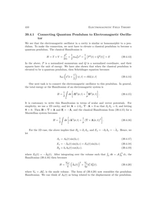 410 Electromagnetic Field Theory
39.4.1 Connecting Quantum Pendulum to Electromagnetic Oscilla-
tor
We see that the electromagnetic oscillator in a cavity is similar or homomorphic to a pen-
dulum. To make the connection, we next have to elevate a classical pendulum to become a
quantum pendulum. The classical Hamiltonian is
H = T + V =
p2
2m
+
1
2
mω2
0x2
=
1
2

P2
(t) + Q2
(t)

= E (39.4.13)
In the above, P is a normalized momentum and Q is a normalized coordinate, and their
squares have the unit of energy. We have also shown that when the classical pendulum is
elevated to be a quantum pendulum, then Schrödinger equation becomes
~ωl

â†
â +
1
2

|ψ, ti = i~∂t|ψ, ti (39.4.14)
Our next task is to connect the electromagnetic oscillator to this pendulum. In general,
the total energy or the Hamiltonian of an electromagnetic system is
H =
1
2

V
dr

εE2
(r, t) +
1
µ
B2
(r, t)

. (39.4.15)
It is customary to write this Hamiltonian in terms of scalar and vector potentials. For
simplicity, we use a 1D cavity, and let A = x̂Ax, ∇ · A = 0 so that ∂xAx = 0, and letting
Φ = 0. Then B = ∇ × A and E = −
.
A, and the classical Hamiltonian from (39.4.15) for a
Maxwellian system becomes
H =
1
2

V
dr

ε
.
A2
(r, t) +
1
µ
(∇ × A(r, t))
2

. (39.4.16)
For the 1D case, the above implies that By = ∂zAx, and Ex = −∂tAx = −
.
Ax. Hence, we
let
Ax = A0(t) sin(klz) (39.4.17)
Ex = −
.
A0(t) sin(klz) = E0(t) sin(klz) (39.4.18)
By = klA0(t) cos(klz). (39.4.19)
where E0(t) = −
.
A0(t). After integrating over the volume such that

V
dr = A
 L
0
dz, the
Hamiltonian (39.4.16) then becomes
H =
V0ε
4
 .
A0(t)
2
+
V0
4µ
k2
l A2
0(t). (39.4.20)
where V0 = AL, is the mode volume. The form of (39.4.20) now resembles the pendulum
Hamiltonian. We can think of A0(t) as being related to the displacement of the pendulum.
 