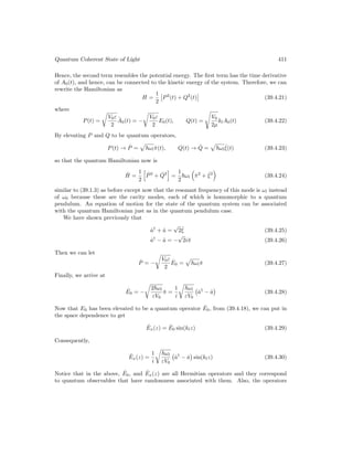Quantum Coherent State of Light 411
Hence, the second term resembles the potential energy. The first term has the time derivative
of A0(t), and hence, can be connected to the kinetic energy of the system. Therefore, we can
rewrite the Hamiltonian as
H =
1
2

P2
(t) + Q2
(t)

(39.4.21)
where
P(t) =
r
V0ε
2
.
A0(t) = −
r
V0ε
2
E0(t), Q(t) =
s
V0
2µ
klA0(t) (39.4.22)
By elevating P and Q to be quantum operators,
P(t) → P̂ =
p
~ωlπ̂(t), Q(t) → Q̂ =
p
~ωl
ˆ
ξ(t) (39.4.23)
so that the quantum Hamiltonian now is
Ĥ =
1
2
h
P̂2
+ Q̂2
i
=
1
2
~ωl

π̂2
+ ˆ
ξ2

(39.4.24)
similar to (39.1.3) as before except now that the resonant frequency of this mode is ωl instead
of ω0 because these are the cavity modes, each of which is homomorphic to a quantum
pendulum. An equation of motion for the state of the quantum system can be associated
with the quantum Hamiltonian just as in the quantum pendulum case.
We have shown previously that
â†
+ â =
√
2ˆ
ξ (39.4.25)
â†
− â = −
√
2iπ̂ (39.4.26)
Then we can let
P̂ = −
r
V0ε
2
Ê0 =
p
~ωlπ̂ (39.4.27)
Finally, we arrive at
ˆ
E0 = −
r
2~ωl
εV0
π̂ =
1
i
r
~ωl
εV0
â†
− â

(39.4.28)
Now that E0 has been elevated to be a quantum operator Ê0, from (39.4.18), we can put in
the space dependence to get
Êx(z) = Ê0 sin(klz) (39.4.29)
Consequently,
Êx(z) =
1
i
r
~ωl
εV0
â†
− â

sin(klz) (39.4.30)
Notice that in the above, Ê0, and Êx(z) are all Hermitian operators and they correspond
to quantum observables that have randomness associated with them. Also, the operators
 