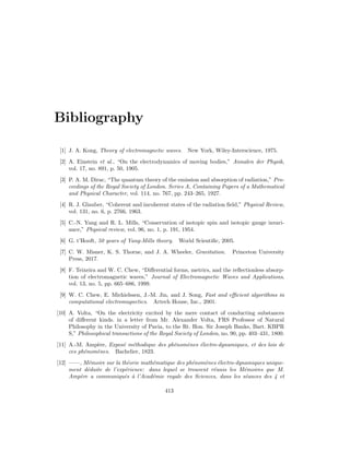 Bibliography
[1] J. A. Kong, Theory of electromagnetic waves. New York, Wiley-Interscience, 1975.
[2] A. Einstein et al., “On the electrodynamics of moving bodies,” Annalen der Physik,
vol. 17, no. 891, p. 50, 1905.
[3] P. A. M. Dirac, “The quantum theory of the emission and absorption of radiation,” Pro-
ceedings of the Royal Society of London. Series A, Containing Papers of a Mathematical
and Physical Character, vol. 114, no. 767, pp. 243–265, 1927.
[4] R. J. Glauber, “Coherent and incoherent states of the radiation field,” Physical Review,
vol. 131, no. 6, p. 2766, 1963.
[5] C.-N. Yang and R. L. Mills, “Conservation of isotopic spin and isotopic gauge invari-
ance,” Physical review, vol. 96, no. 1, p. 191, 1954.
[6] G. t’Hooft, 50 years of Yang-Mills theory. World Scientific, 2005.
[7] C. W. Misner, K. S. Thorne, and J. A. Wheeler, Gravitation. Princeton University
Press, 2017.
[8] F. Teixeira and W. C. Chew, “Differential forms, metrics, and the reflectionless absorp-
tion of electromagnetic waves,” Journal of Electromagnetic Waves and Applications,
vol. 13, no. 5, pp. 665–686, 1999.
[9] W. C. Chew, E. Michielssen, J.-M. Jin, and J. Song, Fast and efficient algorithms in
computational electromagnetics. Artech House, Inc., 2001.
[10] A. Volta, “On the electricity excited by the mere contact of conducting substances
of different kinds. in a letter from Mr. Alexander Volta, FRS Professor of Natural
Philosophy in the University of Pavia, to the Rt. Hon. Sir Joseph Banks, Bart. KBPR
S,” Philosophical transactions of the Royal Society of London, no. 90, pp. 403–431, 1800.
[11] A.-M. Ampère, Exposé méthodique des phénomènes électro-dynamiques, et des lois de
ces phénomènes. Bachelier, 1823.
[12] ——, Mémoire sur la théorie mathématique des phénomènes électro-dynamiques unique-
ment déduite de l’expérience: dans lequel se trouvent réunis les Mémoires que M.
Ampère a communiqués à l’Académie royale des Sciences, dans les séances des 4 et
413
 