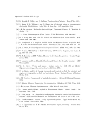 Quantum Coherent State of Light 415
[28] R. Resnick, J. Walker, and D. Halliday, Fundamentals of physics. John Wiley, 1988.
[29] S. Ramo, J. R. Whinnery, and T. Duzer van, Fields and waves in communication
electronics, Third Edition. John Wiley  Sons, Inc., 1995, also 1965, 1984.
[30] J. L. De Lagrange, “Recherches d’arithmétique,” Nouveaux Mémoires de l’Académie de
Berlin, 1773.
[31] J. A. Kong, Electromagnetic Wave Theory. EMW Publishing, 2008, also 1985.
[32] H. M. Schey, Div, grad, curl, and all that: an informal text on vector calculus. WW
Norton New York, 2005.
[33] R. P. Feynman, R. B. Leighton, and M. Sands, The Feynman lectures on physics, Vols.
I, II,  III: The new millennium edition. Basic books, 2011, also 1963, 2006, vol. 1,2,3.
[34] W. C. Chew, Waves and fields in inhomogeneous media. IEEE Press, 1995, also 1990.
[35] V. J. Katz, “The history of Stokes’ theorem,” Mathematics Magazine, vol. 52, no. 3,
pp. 146–156, 1979.
[36] W. K. Panofsky and M. Phillips, Classical electricity and magnetism. Courier Corpo-
ration, 2005.
[37] T. Lancaster and S. J. Blundell, Quantum field theory for the gifted amateur. OUP
Oxford, 2014.
[38] W. C. Chew, “Fields and waves: Lecture notes for ECE 350 at UIUC,”
https://engineering.purdue.edu/wcchew/ece350.html, 1990.
[39] C. M. Bender and S. A. Orszag, Advanced mathematical methods for scientists and
engineers I: Asymptotic methods and perturbation theory. Springer Science  Business
Media, 2013.
[40] J. M. Crowley, Fundamentals of applied electrostatics. Krieger Publishing Company,
1986.
[41] C. Balanis, Advanced Engineering Electromagnetics. Hoboken, NJ, USA: Wiley, 2012.
[42] J. D. Jackson, Classical electrodynamics. John Wiley  Sons, 1999.
[43] R. Courant and D. Hilbert, Methods of Mathematical Physics, Volumes 1 and 2. In-
terscience Publ., 1962.
[44] L. Esaki and R. Tsu, “Superlattice and negative differential conductivity in semicon-
ductors,” IBM Journal of Research and Development, vol. 14, no. 1, pp. 61–65, 1970.
[45] E. Kudeki and D. C. Munson, Analog Signals and Systems. Upper Saddle River, NJ,
USA: Pearson Prentice Hall, 2009.
[46] A. V. Oppenheim and R. W. Schafer, Discrete-time signal processing. Pearson Edu-
cation, 2014.
 