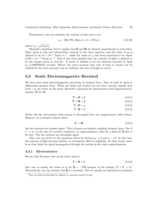 Constitutive Relations, Wave Equation, Electrostatics, and Static Green’s Function 29
Furthermore, one can calculate the velocity of this wave to be
c0 = 299, 792, 458m/s ' 3 × 108
m/s (3.2.16)
where c0 =
p
1/µ0ε0.
Maxwell’s equations (3.2.1) implies that E and H are linearly proportional to each other.
Thus, there is only one independent constant in the wave equation, and the value of µ0 is
defined to be 4π × 10−7
henry m−1
, while the value of ε0 has been measured to be about
8.854 × 10−12
farad m−1
. Now it has been decided that the velocity of light is defined to
be the integer given in (3.2.16). A meter is defined to be the distance traveled by light
in 1/(299792458) seconds. Hence, the more accurate that unit of time or second can be
calibrated, the more accurate can we calibrate the unit of length or meter.
3.3 Static Electromagnetics–Revisted
We have seen static electromagnetics previously in integral form. Now we look at them in
differential operator form. When the fields and sources are not time varying, namely that
∂/∂t = 0, we arrive at the static Maxwell’s equations for electrostatics and magnetostatics,
namely [29,31,40]
∇ × E = 0 (3.3.1)
∇ × H = J (3.3.2)
∇ · D = % (3.3.3)
∇ · B = 0 (3.3.4)
Notice the the electrostatic field system is decoupled from the magnetostatic field system.
However, in a resistive system where
J = σE (3.3.5)
the two systems are coupled again. This is known as resistive coupling between them. But if
σ → ∞, in the case of a perfect conductor, or superconductor, then for a finite J, E has to
be zero. The two systems are decoupled again.
Also, one can arrive at the equations above by letting µ0 → 0 and 0 → 0. In this case,
the velocity of light becomes infinite, or retardation effect is negligible. In other words, there
is no time delay for signal propagation through the system in the static approximation.
3.3.1 Electrostatics
We see that Faraday’s law in the static limit is
∇ × E = 0 (3.3.6)
One way to satisfy the above is to let E = −∇Φ because of the identity ∇ × ∇ = 0.4
Alternatively, one can assume that E is a constant. But we usually are interested in solutions
4One an easily go through the algebra to convince oneself of this.
 