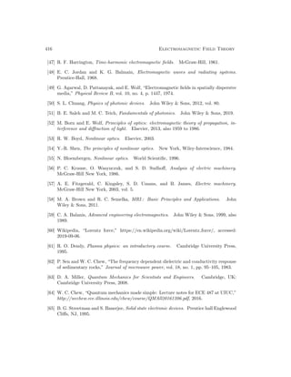 416 Electromagnetic Field Theory
[47] R. F. Harrington, Time-harmonic electromagnetic fields. McGraw-Hill, 1961.
[48] E. C. Jordan and K. G. Balmain, Electromagnetic waves and radiating systems.
Prentice-Hall, 1968.
[49] G. Agarwal, D. Pattanayak, and E. Wolf, “Electromagnetic fields in spatially dispersive
media,” Physical Review B, vol. 10, no. 4, p. 1447, 1974.
[50] S. L. Chuang, Physics of photonic devices. John Wiley  Sons, 2012, vol. 80.
[51] B. E. Saleh and M. C. Teich, Fundamentals of photonics. John Wiley  Sons, 2019.
[52] M. Born and E. Wolf, Principles of optics: electromagnetic theory of propagation, in-
terference and diffraction of light. Elsevier, 2013, also 1959 to 1986.
[53] R. W. Boyd, Nonlinear optics. Elsevier, 2003.
[54] Y.-R. Shen, The principles of nonlinear optics. New York, Wiley-Interscience, 1984.
[55] N. Bloembergen, Nonlinear optics. World Scientific, 1996.
[56] P. C. Krause, O. Wasynczuk, and S. D. Sudhoff, Analysis of electric machinery.
McGraw-Hill New York, 1986.
[57] A. E. Fitzgerald, C. Kingsley, S. D. Umans, and B. James, Electric machinery.
McGraw-Hill New York, 2003, vol. 5.
[58] M. A. Brown and R. C. Semelka, MRI.: Basic Principles and Applications. John
Wiley  Sons, 2011.
[59] C. A. Balanis, Advanced engineering electromagnetics. John Wiley  Sons, 1999, also
1989.
[60] Wikipedia, “Lorentz force,” https://en.wikipedia.org/wiki/Lorentz force/, accessed:
2019-09-06.
[61] R. O. Dendy, Plasma physics: an introductory course. Cambridge University Press,
1995.
[62] P. Sen and W. C. Chew, “The frequency dependent dielectric and conductivity response
of sedimentary rocks,” Journal of microwave power, vol. 18, no. 1, pp. 95–105, 1983.
[63] D. A. Miller, Quantum Mechanics for Scientists and Engineers. Cambridge, UK:
Cambridge University Press, 2008.
[64] W. C. Chew, “Quantum mechanics made simple: Lecture notes for ECE 487 at UIUC,”
http://wcchew.ece.illinois.edu/chew/course/QMAll20161206.pdf, 2016.
[65] B. G. Streetman and S. Banerjee, Solid state electronic devices. Prentice hall Englewood
Cliffs, NJ, 1995.
 