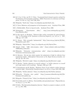 418 Electromagnetic Field Theory
[85] Q. S. Liu, S. Sun, and W. C. Chew, “A potential-based integral equation method for
low-frequency electromagnetic problems,” IEEE Transactions on Antennas and Propa-
gation, vol. 66, no. 3, pp. 1413–1426, 2018.
[86] Wikipedia, “Snell’s law,” https://en.wikipedia.org/wiki/Snell’s law.
[87] G. Tyras, Radiation and propagation of electromagnetic waves. Academic Press, 1969.
[88] L. Brekhovskikh, Waves in layered media. Academic Press, 1980.
[89] Scholarpedia, “Goos-hanchen effect,” http://www.scholarpedia.org/article/
Goos-Hanchen effect.
[90] K. Kao and G. A. Hockham, “Dielectric-fibre surface waveguides for optical frequen-
cies,” in Proceedings of the Institution of Electrical Engineers, vol. 113, no. 7. IET,
1966, pp. 1151–1158.
[91] E. Glytsis, “Slab waveguide fundamentals,” http://users.ntua.gr/eglytsis/IO/Slab
Waveguides p.pdf, 2018.
[92] Wikipedia, “Optical fiber,” https://en.wikipedia.org/wiki/Optical fiber.
[93] Atlantic Cable, “1869 indo-european cable,” https://atlantic-cable.com/Cables/
1869IndoEur/index.htm.
[94] Wikipedia, “Submarine communications cable,” https://en.wikipedia.org/wiki/
Submarine communications cable.
[95] D. Brewster, “On the laws which regulate the polarisation of light by reflexion from
transparent bodies,” Philosophical Transactions of the Royal Society of London, vol.
105, pp. 125–159, 1815.
[96] Wikipedia, “Brewster’s angle,” https://en.wikipedia.org/wiki/Brewster’s angle.
[97] H. Raether, “Surface plasmons on smooth surfaces,” in Surface plasmons on smooth
and rough surfaces and on gratings. Springer, 1988, pp. 4–39.
[98] E. Kretschmann and H. Raether, “Radiative decay of non radiative surface plasmons
excited by light,” Zeitschrift für Naturforschung A, vol. 23, no. 12, pp. 2135–2136, 1968.
[99] Wikipedia, “Surface plasmon,” https://en.wikipedia.org/wiki/Surface plasmon.
[100] Wikimedia, “Gaussian wave packet,” https://commons.wikimedia.org/wiki/File:
Gaussian wave packet.svg.
[101] Wikipedia, “Charles K. Kao,” https://en.wikipedia.org/wiki/Charles K. Kao.
[102] H. B. Callen and T. A. Welton, “Irreversibility and generalized noise,” Physical Review,
vol. 83, no. 1, p. 34, 1951.
[103] R. Kubo, “The fluctuation-dissipation theorem,” Reports on progress in physics, vol. 29,
no. 1, p. 255, 1966.
 