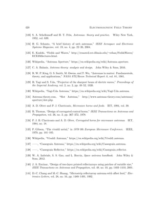 420 Electromagnetic Field Theory
[123] S. A. Schelkunoff and H. T. Friis, Antennas: theory and practice. Wiley New York,
1952, vol. 639.
[124] H. G. Schantz, “A brief history of uwb antennas,” IEEE Aerospace and Electronic
Systems Magazine, vol. 19, no. 4, pp. 22–26, 2004.
[125] E. Kudeki, “Fields and Waves,” http://remote2.ece.illinois.edu/∼erhan/FieldsWaves/
ECE350lectures.html.
[126] Wikipedia, “Antenna Aperture,” https://en.wikipedia.org/wiki/Antenna aperture.
[127] C. A. Balanis, Antenna theory: analysis and design. John Wiley  Sons, 2016.
[128] R. W. P. King, G. S. Smith, M. Owens, and T. Wu, “Antennas in matter: Fundamentals,
theory, and applications,” NASA STI/Recon Technical Report A, vol. 81, 1981.
[129] H. Yagi and S. Uda, “Projector of the sharpest beam of electric waves,” Proceedings of
the Imperial Academy, vol. 2, no. 2, pp. 49–52, 1926.
[130] Wikipedia, “Yagi-Uda Antenna,” https://en.wikipedia.org/wiki/Yagi-Uda antenna.
[131] Antenna-theory.com, “Slot Antenna,” http://www.antenna-theory.com/antennas/
aperture/slot.php.
[132] A. D. Olver and P. J. Clarricoats, Microwave horns and feeds. IET, 1994, vol. 39.
[133] B. Thomas, “Design of corrugated conical horns,” IEEE Transactions on Antennas and
Propagation, vol. 26, no. 2, pp. 367–372, 1978.
[134] P. J. B. Clarricoats and A. D. Olver, Corrugated horns for microwave antennas. IET,
1984, no. 18.
[135] P. Gibson, “The vivaldi aerial,” in 1979 9th European Microwave Conference. IEEE,
1979, pp. 101–105.
[136] Wikipedia, “Vivaldi Antenna,” https://en.wikipedia.org/wiki/Vivaldi antenna.
[137] ——, “Cassegrain Antenna,” https://en.wikipedia.org/wiki/Cassegrain antenna.
[138] ——, “Cassegrain Reflector,” https://en.wikipedia.org/wiki/Cassegrain reflector.
[139] W. A. Imbriale, S. S. Gao, and L. Boccia, Space antenna handbook. John Wiley 
Sons, 2012.
[140] J. A. Encinar, “Design of two-layer printed reflectarrays using patches of variable size,”
IEEE Transactions on Antennas and Propagation, vol. 49, no. 10, pp. 1403–1410, 2001.
[141] D.-C. Chang and M.-C. Huang, “Microstrip reflectarray antenna with offset feed,” Elec-
tronics Letters, vol. 28, no. 16, pp. 1489–1491, 1992.
 