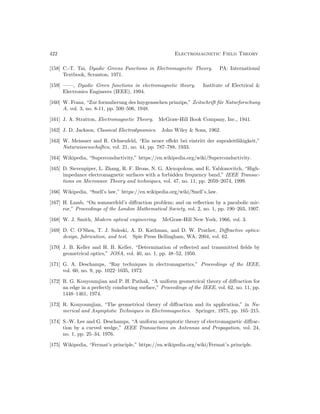 422 Electromagnetic Field Theory
[158] C.-T. Tai, Dyadic Greens Functions in Electromagnetic Theory. PA: International
Textbook, Scranton, 1971.
[159] ——, Dyadic Green functions in electromagnetic theory. Institute of Electrical 
Electronics Engineers (IEEE), 1994.
[160] W. Franz, “Zur formulierung des huygensschen prinzips,” Zeitschrift für Naturforschung
A, vol. 3, no. 8-11, pp. 500–506, 1948.
[161] J. A. Stratton, Electromagnetic Theory. McGraw-Hill Book Company, Inc., 1941.
[162] J. D. Jackson, Classical Electrodynamics. John Wiley  Sons, 1962.
[163] W. Meissner and R. Ochsenfeld, “Ein neuer effekt bei eintritt der supraleitfähigkeit,”
Naturwissenschaften, vol. 21, no. 44, pp. 787–788, 1933.
[164] Wikipedia, “Superconductivity,” https://en.wikipedia.org/wiki/Superconductivity.
[165] D. Sievenpiper, L. Zhang, R. F. Broas, N. G. Alexopolous, and E. Yablonovitch, “High-
impedance electromagnetic surfaces with a forbidden frequency band,” IEEE Transac-
tions on Microwave Theory and techniques, vol. 47, no. 11, pp. 2059–2074, 1999.
[166] Wikipedia, “Snell’s law,” https://en.wikipedia.org/wiki/Snell’s law.
[167] H. Lamb, “On sommerfeld’s diffraction problem; and on reflection by a parabolic mir-
ror,” Proceedings of the London Mathematical Society, vol. 2, no. 1, pp. 190–203, 1907.
[168] W. J. Smith, Modern optical engineering. McGraw-Hill New York, 1966, vol. 3.
[169] D. C. O’Shea, T. J. Suleski, A. D. Kathman, and D. W. Prather, Diffractive optics:
design, fabrication, and test. Spie Press Bellingham, WA, 2004, vol. 62.
[170] J. B. Keller and H. B. Keller, “Determination of reflected and transmitted fields by
geometrical optics,” JOSA, vol. 40, no. 1, pp. 48–52, 1950.
[171] G. A. Deschamps, “Ray techniques in electromagnetics,” Proceedings of the IEEE,
vol. 60, no. 9, pp. 1022–1035, 1972.
[172] R. G. Kouyoumjian and P. H. Pathak, “A uniform geometrical theory of diffraction for
an edge in a perfectly conducting surface,” Proceedings of the IEEE, vol. 62, no. 11, pp.
1448–1461, 1974.
[173] R. Kouyoumjian, “The geometrical theory of diffraction and its application,” in Nu-
merical and Asymptotic Techniques in Electromagnetics. Springer, 1975, pp. 165–215.
[174] S.-W. Lee and G. Deschamps, “A uniform asymptotic theory of electromagnetic diffrac-
tion by a curved wedge,” IEEE Transactions on Antennas and Propagation, vol. 24,
no. 1, pp. 25–34, 1976.
[175] Wikipedia, “Fermat’s principle,” https://en.wikipedia.org/wiki/Fermat’s principle.
 