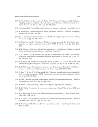Quantum Coherent State of Light 423
[176] N. Yu, P. Genevet, M. A. Kats, F. Aieta, J.-P. Tetienne, F. Capasso, and Z. Gaburro,
“Light propagation with phase discontinuities: generalized laws of reflection and refrac-
tion,” Science, vol. 334, no. 6054, pp. 333–337, 2011.
[177] A. Sommerfeld, Partial differential equations in physics. Academic Press, 1949, vol. 1.
[178] R. Haberman, Elementary applied partial differential equations. Prentice Hall Engle-
wood Cliffs, NJ, 1983, vol. 987.
[179] G. A. Deschamps, “Gaussian beam as a bundle of complex rays,” Electronics letters,
vol. 7, no. 23, pp. 684–685, 1971.
[180] J. Enderlein and F. Pampaloni, “Unified operator approach for deriving hermite–
gaussian and laguerre–gaussian laser modes,” JOSA A, vol. 21, no. 8, pp. 1553–1558,
2004.
[181] D. L. Andrews, Structured light and its applications: An introduction to phase-structured
beams and nanoscale optical forces. Academic Press, 2011.
[182] J. W. Strutt, “Xv. on the light from the sky, its polarization and colour,” The London,
Edinburgh, and Dublin Philosophical Magazine and Journal of Science, vol. 41, no. 271,
pp. 107–120, 1871.
[183] L. Rayleigh, “X. on the electromagnetic theory of light,” The London, Edinburgh, and
Dublin Philosophical Magazine and Journal of Science, vol. 12, no. 73, pp. 81–101, 1881.
[184] R. C. Wittmann, “Spherical wave operators and the translation formulas,” IEEE Trans-
actions on Antennas and Propagation, vol. 36, no. 8, pp. 1078–1087, 1988.
[185] S. Sun, Y. G. Liu, W. C. Chew, and Z. Ma, “Calderón multiplicative preconditioned efie
with perturbation method,” IEEE Transactions on Antennas and Propagation, vol. 61,
no. 1, pp. 247–255, 2012.
[186] G. Mie, “Beiträge zur optik trüber medien, speziell kolloidaler metallösungen,” Annalen
der physik, vol. 330, no. 3, pp. 377–445, 1908.
[187] Wikipedia, “Mie scattering,” https://en.wikipedia.org/wiki/Mie scattering.
[188] R. E. Collin, Foundations for microwave engineering. John Wiley  Sons, 2007, also
1966.
[189] L. B. Felsen and N. Marcuvitz, Radiation and scattering of waves. John Wiley  Sons,
1994, also 1973, vol. 31.
[190] P. P. Ewald, “Die berechnung optischer und elektrostatischer gitterpotentiale,” Annalen
der physik, vol. 369, no. 3, pp. 253–287, 1921.
[191] E. Whitaker and G. Watson, A Course of Modern Analysis. Cambridge Mathematical
Library, 1927.
 