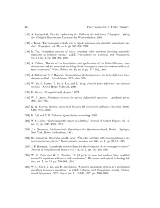 424 Electromagnetic Field Theory
[192] A. Sommerfeld, Über die Ausbreitung der Wellen in der drahtlosen Telegraphie. Verlag
der Königlich Bayerischen Akademie der Wissenschaften, 1909.
[193] J. Kong, “Electromagnetic fields due to dipole antennas over stratified anisotropic me-
dia,” Geophysics, vol. 37, no. 6, pp. 985–996, 1972.
[194] K. Yee, “Numerical solution of initial boundary value problems involving maxwell’s
equations in isotropic media,” IEEE Transactions on Antennas and Propagation,
vol. 14, no. 3, pp. 302–307, 1966.
[195] A. Taflove, “Review of the formulation and applications of the finite-difference time-
domain method for numerical modeling of electromagnetic wave interactions with arbi-
trary structures,” Wave Motion, vol. 10, no. 6, pp. 547–582, 1988.
[196] A. Taflove and S. C. Hagness, Computational electrodynamics: the finite-difference time-
domain method. Artech house, 2005, also 1995.
[197] W. Yu, R. Mittra, T. Su, Y. Liu, and X. Yang, Parallel finite-difference time-domain
method. Artech House Norwood, 2006.
[198] D. Potter, “Computational physics,” 1973.
[199] W. F. Ames, Numerical methods for partial differential equations. Academic press,
2014, also 1977.
[200] K. W. Morton, Revival: Numerical Solution Of Convection-Diffusion Problems (1996).
CRC Press, 2019.
[201] K. Aki and P. G. Richards, Quantitative seismology, 2002.
[202] W. C. Chew, “Electromagnetic theory on a lattice,” Journal of Applied Physics, vol. 75,
no. 10, pp. 4843–4850, 1994.
[203] J. v. Neumann, Mathematische Grundlagen der Quantenmechanik, Berlın. Springer,
New York, Dover Publications, 1943.
[204] R. Courant, K. Friedrichs, and H. Lewy, “Über die partiellen differenzengleichungen der
mathematischen physik,” Mathematische annalen, vol. 100, no. 1, pp. 32–74, 1928.
[205] J.-P. Berenger, “A perfectly matched layer for the absorption of electromagnetic waves,”
Journal of computational physics, vol. 114, no. 2, pp. 185–200, 1994.
[206] W. C. Chew and W. H. Weedon, “A 3d perfectly matched medium from modified
maxwell’s equations with stretched coordinates,” Microwave and optical technology let-
ters, vol. 7, no. 13, pp. 599–604, 1994.
[207] W. C. Chew, J. Jin, and E. Michielssen, “Complex coordinate system as a generalized
absorbing boundary condition,” in IEEE Antennas and Propagation Society Interna-
tional Symposium 1997. Digest, vol. 3. IEEE, 1997, pp. 2060–2063.
 