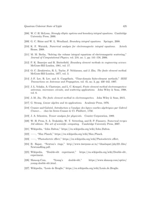 Quantum Coherent State of Light 425
[208] W. C. H. McLean, Strongly elliptic systems and boundary integral equations. Cambridge
University Press, 2000.
[209] G. C. Hsiao and W. L. Wendland, Boundary integral equations. Springer, 2008.
[210] K. F. Warnick, Numerical analysis for electromagnetic integral equations. Artech
House, 2008.
[211] M. M. Botha, “Solving the volume integral equations of electromagnetic scattering,”
Journal of Computational Physics, vol. 218, no. 1, pp. 141–158, 2006.
[212] P. K. Banerjee and R. Butterfield, Boundary element methods in engineering science.
McGraw-Hill London, 1981, vol. 17.
[213] O. C. Zienkiewicz, R. L. Taylor, P. Nithiarasu, and J. Zhu, The finite element method.
McGraw-Hill London, 1977, vol. 3.
[214] J.-F. Lee, R. Lee, and A. Cangellaris, “Time-domain finite-element methods,” IEEE
Transactions on Antennas and Propagation, vol. 45, no. 3, pp. 430–442, 1997.
[215] J. L. Volakis, A. Chatterjee, and L. C. Kempel, Finite element method electromagnetics:
antennas, microwave circuits, and scattering applications. John Wiley  Sons, 1998,
vol. 6.
[216] J.-M. Jin, The finite element method in electromagnetics. John Wiley  Sons, 2015.
[217] G. Strang, Linear algebra and its applications. Academic Press, 1976.
[218] Cramer and Gabriel, Introduction a l’analyse des lignes courbes algebriques par Gabriel
Cramer... chez les freres Cramer  Cl. Philibert, 1750.
[219] J. A. Schouten, Tensor analysis for physicists. Courier Corporation, 1989.
[220] W. H. Press, S. A. Teukolsky, W. T. Vetterling, and B. P. Flannery, Numerical recipes
3rd edition: The art of scientific computing. Cambridge University Press, 2007.
[221] Wikipedia, “John Dalton,” https://en.wikipedia.org/wiki/John Dalton.
[222] ——, “Max Planck,” https://en.wikipedia.org/wiki/Max Planck.
[223] ——, “Photoelectric effect,” https://en.wikipedia.org/wiki/Photoelectric effect.
[224] B. Bapat, “Newton’s rings,” http://www.iiserpune.ac.in/∼bhasbapat/phy221 files/
NewtonsRing.pdf.
[225] Wikipedia, “Double-slit experiment,” https://en.wikipedia.org/wiki/Double-slit
experiment.
[226] Shmoop.Com, “Young’s double-slit,” https://www.shmoop.com/optics/
young-double-slit.html.
[227] Wikipedia, “Louis de Broglie,” https://en.wikipedia.org/wiki/Louis de Broglie.
 