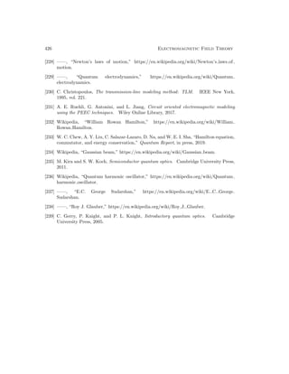 426 Electromagnetic Field Theory
[228] ——, “Newton’s laws of motion,” https://en.wikipedia.org/wiki/Newton’s laws of
motion.
[229] ——, “Quantum electrodynamics,” https://en.wikipedia.org/wiki/Quantum
electrodynamics.
[230] C. Christopoulos, The transmission-line modeling method: TLM. IEEE New York,
1995, vol. 221.
[231] A. E. Ruehli, G. Antonini, and L. Jiang, Circuit oriented electromagnetic modeling
using the PEEC techniques. Wiley Online Library, 2017.
[232] Wikipedia, “William Rowan Hamilton,” https://en.wikipedia.org/wiki/William
Rowan Hamilton.
[233] W. C. Chew, A. Y. Liu, C. Salazar-Lazaro, D. Na, and W. E. I. Sha, “Hamilton equation,
commutator, and energy conservation,” Quantum Report, in press, 2019.
[234] Wikipedia, “Gaussian beam,” https://en.wikipedia.org/wiki/Gaussian beam.
[235] M. Kira and S. W. Koch, Semiconductor quantum optics. Cambridge University Press,
2011.
[236] Wikipedia, “Quantum harmonic oscillator,” https://en.wikipedia.org/wiki/Quantum
harmonic oscillator.
[237] ——, “E.C. George Sudarshan,” https://en.wikipedia.org/wiki/E. C. George
Sudarshan.
[238] ——, “Roy J. Glauber,” https://en.wikipedia.org/wiki/Roy J. Glauber.
[239] C. Gerry, P. Knight, and P. L. Knight, Introductory quantum optics. Cambridge
University Press, 2005.
 
