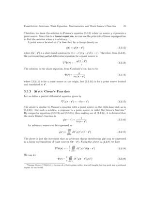 Constitutive Relations, Wave Equation, Electrostatics, and Static Green’s Function 31
Therefore, we know the solution to Poisson’s equation (3.3.9) when the source % represents a
point source. Since this is a linear equation, we can use the principle of linear superposition
to find the solution when % is arbitrary.
A point source located at r0
is described by a charge density as
%(r) = qδ(r − r0
) (3.3.12)
where δ(r−r0
) is a short-hand notation for δ(x−x0
)δ(y−y0
)δ(z−z0
). Therefore, from (3.3.9),
the corresponding partial differential equation for a point source is
∇2
Φ(r) = −
qδ(r − r0
)
ε
(3.3.13)
The solution to the above equation, from Coulomb’s law, has to be
Φ(r) =
q
4πε|r − r0|
(3.3.14)
where (3.3.11) is for a point source at the origin, but (3.3.14) is for a point source located
and translated to r0
.
3.3.3 Static Green’s Function
Let us define a partial differential equation given by
∇2
g(r − r0
) = −δ(r − r0
) (3.3.15)
The above is similar to Poisson’s equation with a point source on the right-hand side as in
(3.3.13). But such a solution, a response to a point source, is called the Green’s function.6
By comparing equations (3.3.13) and (3.3.15), then making use of (3.3.14), it is deduced that
the static Green’s function is
g(r − r0
) =
1
4π|r − r0|
(3.3.16)
An arbitrary source can be expressed as
%(r) =

V
dV 0
%(r0
)δ(r − r0
) (3.3.17)
The above is just the statement that an arbitrary charge distribution %(r) can be expressed
as a linear superposition of point sources δ(r − r0
). Using the above in (3.3.9), we have
∇2
Φ(r) = −
1
ε

V
dV 0
%(r0
)δ(r − r0
) (3.3.18)
We can let
Φ(r) =
1
ε

V
dV 0
g(r − r0
)%(r0
) (3.3.19)
6George Green (1793-1841), the son of a Nottingham miller, was self-taught, but his work has a profound
impact in our world.
 