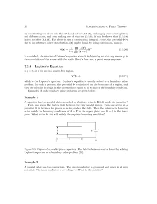 32 Electromagnetic Field Theory
By substituting the above into the left-hand side of (3.3.18), exchanging order of integration
and differentiation, and then making use of equation (3.3.9), it can be shown that (3.3.19)
indeed satisfies (3.3.11). The above is just a convolutional integral. Hence, the potential Φ(r)
due to an arbitrary source distribution (r) can be found by using convolution, namely,
Φ(r) =
1
4πε V
(r
)
|r − r|
dV 
(3.3.20)
In a nutshell, the solution of Poisson’s equation when it is driven by an arbitrary source , is
the convolution of the source with the static Green’s function, a point source response.
3.3.4 Laplace’s Equation
If  = 0, or if we are in a source-free region,
∇2
Φ =0 (3.3.21)
which is the Laplace’s equation. Laplace’s equation is usually solved as a boundary value
problem. In such a problem, the potential Φ is stipulated on the boundary of a region, and
then the solution is sought in the intermediate region so as to match the boundary condition.
Examples of such boundary value problems are given below.
Example 1
A capacitor has two parallel plates attached to a battery, what is E field inside the capacitor?
First, one guess the electric field between the two parallel plates. Then one arrive at a
potential Φ in between the plates so as to produce the field. Then the potential is found so
as to match the boundary conditions of Φ = V in the upper plate, and Φ = 0 in the lower
plate. What is the Φ that will satisfy the requisite boundary condition?
Figure 3.3: Figure of a parallel plate capacitor. The field in between can be found by solving
Laplace’s equation as a boundary value problem [29].
Example 2
A coaxial cable has two conductors. The outer conductor is grounded and hence is at zero
potential. The inner conductor is at voltage V . What is the solution?
 