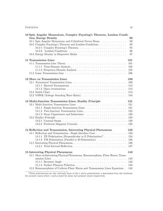 Contents iii
10 Spin Angular Momentum, Complex Poynting’s Theorem, Lossless Condi-
tion, Energy Density 93
10.1 Spin Angular Momentum and Cylindrical Vector Beam . . . . . . . . . . . . 93
10.2 Complex Poynting’s Theorem and Lossless Conditions . . . . . . . . . . . . . 95
10.2.1 Complex Poynting’s Theorem . . . . . . . . . . . . . . . . . . . . . . . 95
10.2.2 Lossless Conditions . . . . . . . . . . . . . . . . . . . . . . . . . . . . 96
10.3 Energy Density in Dispersive Media . . . . . . . . . . . . . . . . . . . . . . . 97
11 Transmission Lines 101
11.1 Transmission Line Theory . . . . . . . . . . . . . . . . . . . . . . . . . . . . . 101
11.1.1 Time-Domain Analysis . . . . . . . . . . . . . . . . . . . . . . . . . . . 102
11.1.2 Frequency-Domain Analysis . . . . . . . . . . . . . . . . . . . . . . . . 105
11.2 Lossy Transmission Line . . . . . . . . . . . . . . . . . . . . . . . . . . . . . . 106
12 More on Transmission Lines 109
12.1 Terminated Transmission Lines . . . . . . . . . . . . . . . . . . . . . . . . . . 109
12.1.1 Shorted Terminations . . . . . . . . . . . . . . . . . . . . . . . . . . . 112
12.1.2 Open terminations . . . . . . . . . . . . . . . . . . . . . . . . . . . . . 113
12.2 Smith Chart . . . . . . . . . . . . . . . . . . . . . . . . . . . . . . . . . . . . . 114
12.3 VSWR (Voltage Standing Wave Ratio) . . . . . . . . . . . . . . . . . . . . . . 116
13 Multi-Junction Transmission Lines, Duality Principle 121
13.1 Multi-Junction Transmission Lines . . . . . . . . . . . . . . . . . . . . . . . . 121
13.1.1 Single-Junction Transmission Lines . . . . . . . . . . . . . . . . . . . . 121
13.1.2 Two-Junction Transmission Lines . . . . . . . . . . . . . . . . . . . . . 122
13.1.3 Stray Capacitance and Inductance . . . . . . . . . . . . . . . . . . . . 126
13.2 Duality Principle . . . . . . . . . . . . . . . . . . . . . . . . . . . . . . . . . . 128
13.2.1 Unusual Swaps . . . . . . . . . . . . . . . . . . . . . . . . . . . . . . . 129
13.2.2 Fictitious Magnetic Currents . . . . . . . . . . . . . . . . . . . . . . . 129
14 Reflection and Transmission, Interesting Physical Phenomena 133
14.1 Reflection and Transmission—Single Interface Case . . . . . . . . . . . . . . . 133
14.1.1 TE Polarization (Perpendicular or E Polarization)1
. . . . . . . . . . . 134
14.1.2 TM Polarization (Parallel or H Polarization) . . . . . . . . . . . . . . 136
14.2 Interesting Physical Phenomena . . . . . . . . . . . . . . . . . . . . . . . . . . 136
14.2.1 Total Internal Reflection . . . . . . . . . . . . . . . . . . . . . . . . . . 137
15 Interesting Physical Phenomena 143
15.1 More on Interesting Physical Phenomena, Homomorphism, Plane Waves, Trans-
mission Lines . . . . . . . . . . . . . . . . . . . . . . . . . . . . . . . . . . . . 143
15.1.1 Brewster Angle . . . . . . . . . . . . . . . . . . . . . . . . . . . . . . . 143
15.1.2 Surface Plasmon Polariton . . . . . . . . . . . . . . . . . . . . . . . . . 146
15.2 Homomorphism of Uniform Plane Waves and Transmission Lines Equations . 148
1These polarizations are also variously know as the s and p polarizations, a descendent from the notations
for acoustic waves where s and p stand for shear and pressure waves respectively.
 