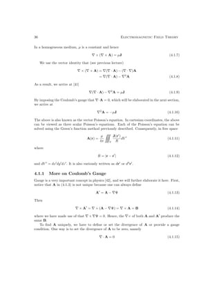 36 Electromagnetic Field Theory
In a homogeneous medium, µ is a constant and hence
∇ × (∇ × A) = µJ (4.1.7)
We use the vector identity that (see previous lecture)
∇ × (∇ × A) = ∇(∇ · A) − (∇ · ∇)A
= ∇(∇ · A) − ∇2
A (4.1.8)
As a result, we arrive at [41]
∇(∇ · A) − ∇2
A = µJ (4.1.9)
By imposing the Coulomb’s gauge that ∇·A = 0, which will be elaborated in the next section,
we arrive at
∇2
A = −µJ (4.1.10)
The above is also known as the vector Poisson’s equation. In cartesian coordinates, the above
can be viewed as three scalar Poisson’s equations. Each of the Poisson’s equation can be
solved using the Green’s function method previously described. Consequently, in free space
A(r) =
µ
4π

V
J(r0
)
R
dV 0
(4.1.11)
where
R = |r − r0
| (4.1.12)
and dV 0
= dx0
dy0
dz0
. It is also variously written as dr0
or d3
r0
.
4.1.1 More on Coulomb’s Gauge
Gauge is a very important concept in physics [42], and we will further elaborate it here. First,
notice that A in (4.1.3) is not unique because one can always define
A0
= A − ∇Ψ (4.1.13)
Then
∇ × A0
= ∇ × (A − ∇Ψ) = ∇ × A = B (4.1.14)
where we have made use of that ∇ × ∇Ψ = 0. Hence, the ∇× of both A and A0
produce the
same B.
To find A uniquely, we have to define or set the divergence of A or provide a gauge
condition. One way is to set the divergence of A to be zero, namely
∇ · A = 0 (4.1.15)
 