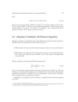 Magnetostatics, Boundary Conditions, and Jump Conditions 37
Then
∇ · A0
= ∇ · A − ∇2
Ψ 6= ∇ · A (4.1.16)
The last non-equal sign follows if ∇2
Ψ 6= 0. However, if we further stipulate that ∇ · A0
=
∇ · A = 0, then −∇2
Ψ = 0. This does not necessary imply that Ψ = 0, but if we impose that
condition that Ψ → 0 when r → ∞, then Ψ = 0 everywhere.1
By so doing, A and A0
are
equal to each other, and we obtain (4.1.10) and (4.1.11).
4.2 Boundary Conditions–1D Poisson’s Equation
Boundary conditions are embedded in the partial differential equations that the potential or
the field satisfy. Two important concepts to keep in mind are:
• Differentiation of a function with discontinuous slope will give rise to step discontinuity.
• Differentiation of a function with step discontinuity will give rise to a Dirac delta func-
tion. This is also called the jump condition, a term often used by the mathematics
community [43].
Take for example a one dimensional Poisson’s equation that
d
dx
ε(x)
d
dx
Φ(x) = −%(x) (4.2.1)
where ε(x) represents material property that has the form given in Figure 4.1. One can
actually say a lot about Φ(x) given %(x) on the right-hand side. If %(x) has a delta function
singularity, it implies that ε(x) d
dx Φ(x) has a step discontinuity. If %(x) is finite everywhere,
then ε(x) d
dx Φ(x) must be continuous everywhere.
Furthermore, if ε(x) d
dx Φ(x) is finite everywhere, it implies that Φ(x) must be continuous
everywhere.
1It is a property of the Laplace boundary value problem that if Ψ = 0 on a closed surface S, then Ψ = 0
everywhere inside S. Earnshaw’s theorem is useful for proving this assertion.
 