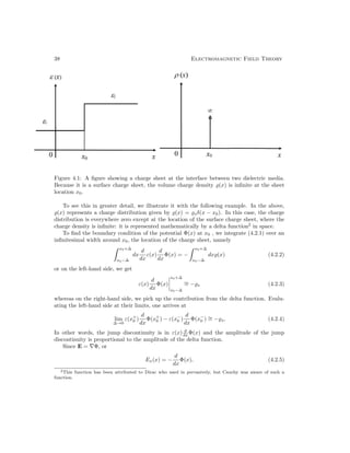 38 Electromagnetic Field Theory
Figure 4.1: A figure showing a charge sheet at the interface between two dielectric media.
Because it is a surface charge sheet, the volume charge density (x) is infinite at the sheet
location x0.
To see this in greater detail, we illustrate it with the following example. In the above,
(x) represents a charge distribution given by (x) = sδ(x − x0). In this case, the charge
distribution is everywhere zero except at the location of the surface charge sheet, where the
charge density is infinite: it is represented mathematically by a delta function2
in space.
To find the boundary condition of the potential Φ(x) at x0 , we integrate (4.2.1) over an
infinitesimal width around x0, the location of the charge sheet, namely
x0+∆
x0−∆
dx
d
dx
ε(x)
d
dx
Φ(x) = −
x0+∆
x0−∆
dx(x) (4.2.2)
or on the left-hand side, we get
ε(x)
d
dx
Φ(x)




x0+∆
x0−∆
∼
= −s (4.2.3)
whereas on the right-hand side, we pick up the contribution from the delta function. Evalu-
ating the left-hand side at their limits, one arrives at
lim
∆→0
ε(x+
0 )
d
dx
Φ(x+
0 ) − ε(x−
0 )
d
dx
Φ(x−
0 ) ∼
= −s, (4.2.4)
In other words, the jump discontinuity is in ε(x) d
dx Φ(x) and the amplitude of the jump
discontinuity is proportional to the amplitude of the delta function.
Since E = ∇Φ, or
Ex(x) = −
d
dx
Φ(x), (4.2.5)
2This function has been attributed to Dirac who used in pervasively, but Cauchy was aware of such a
function.
 
