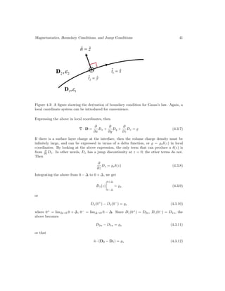 Magnetostatics, Boundary Conditions, and Jump Conditions 41
Figure 4.3: A figure showing the derivation of boundary condition for Gauss’s law. Again, a
local coordinate system can be introduced for convenience.
Expressing the above in local coordinates, then
∇ · D =
∂
∂x
Dx +
∂
∂y
Dy +
∂
∂z
Dz =  (4.3.7)
If there is a surface layer charge at the interface, then the volume charge density must be
infinitely large, and can be expressed in terms of a delta function, or  = sδ(z) in local
coordinates. By looking at the above expression, the only term that can produce a δ(z) is
from ∂
∂z Dz. In other words, Dz has a jump discontinuity at z = 0; the other terms do not.
Then
∂
∂z
Dz = sδ(z) (4.3.8)
Integrating the above from 0 − ∆ to 0 + ∆, we get
Dz(z)




0+∆
0−∆
= s (4.3.9)
or
Dz(0+
) − Dz(0−
) = s (4.3.10)
where 0+
= lim∆→0 0 + ∆, 0−
= lim∆→0 0 − ∆. Since Dz(0+
) = D2n, Dz(0−
) = D1n, the
above becomes
D2n − D1n = s (4.3.11)
or that
n̂ · (D2 − D1) = s (4.3.12)
 