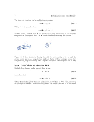 44 Electromagnetic Field Theory
The above two equations can be combined as one to give
ẑ × (H2 − H1) = Js (4.3.21)
Taking ẑ = n̂ in general, we have
n̂ × (H2 − H1) = Js (4.3.22)
In other words, a current sheet Js can give rise to a jump discontinuity in the tangential
components of the magnetic field, n̂ × H. This is illustrated intuitively in Figure 4.6
Figure 4.6: A figure intuitively showing that with the understanding of how a single line
current source generates a magnetic field (right), a cluster of them forming a current sheet
will generate a jump discontinuity in the tangential component of the magnetic field H (left).
4.3.4 Gauss’s Law for Magnetic Flux
Similarly, from Gauss’s law for magnetic flux, or that
∇ · B = 0 (4.3.23)
one deduces that
n̂ · (B2 − B1) = 0 (4.3.24)
or that the normal magnetic fluxes are continuous at an interface. In other words, since mag-
netic charges do not exist, the normal component of the magnetic flux has to be continuous.
 