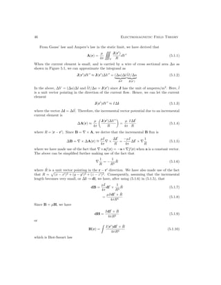 46 Electromagnetic Field Theory
From Gauss’ law and Ampere’s law in the static limit, we have derived that
A(r) =
µ
4π

V
J(r0
)
R
dV 0
(5.1.1)
When the current element is small, and is carried by a wire of cross sectional area ∆a as
shown in Figure 5.1, we can approximate the integrand as
J(r0
)dV 0
≈ J(r0
)∆V 0
= (∆a)∆l
| {z }
∆V
ˆ
lI/∆a
| {z }
J(r0)
(5.1.2)
In the above, ∆V = (∆a)∆l and ˆ
lI/∆a = J(r0
) since J has the unit of amperes/m2
. Here, ˆ
l
is a unit vector pointing in the direction of the current flow. Hence, we can let the current
element
J(r0
)dV 0
≈ I∆l (5.1.3)
where the vector ∆l = ∆lˆ
l. Therefore, the incremental vector potential due to an incremental
current element is
∆A(r) ≈
µ
4π

J(r0
)∆V 0
R

=
µ
4π
I∆l0
R
(5.1.4)
where R = |r − r0
|. Since B = ∇ × A, we derive that the incremental B flux is
∆B = ∇ × ∆A(r) ∼
=
µI
4π
∇ ×
∆l0
R
=
−µI
4π
∆l0
× ∇
1
R
(5.1.5)
where we have made use of the fact that ∇×af(r) = −a×∇f(r) when a is a constant vector.
The above can be simplified further making use of the fact that
∇
1
R
= −
1
R2
R̂ (5.1.6)
where R̂ is a unit vector pointing in the r − r0
direction. We have also made use of the fact
that R =
p
(x − x0)2 + (y − y0)2 + (z − z0)2. Consequently, assuming that the incremental
length becomes very small, or ∆l → dl, we have, after using (5.1.6) in (5.1.5), that
dB =
µI
4π
dl0
×
1
R2
R̂ (5.1.7)
=
µIdl0
× R̂
4πR2
(5.1.8)
Since B = µH, we have
dH =
Idl0
× R̂
4πR2
(5.1.9)
or
H(r) =

I(r0
)dl0
× R̂
4πR2
(5.1.10)
which is Biot-Savart law
 