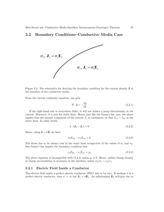 Biot-Savart law, Conductive Media Interface, Instantaneous Poynting’s Theorem 47
5.2 Boundary Conditions–Conductive Media Case
Figure 5.2: The schematics for deriving the boundary condition for the current density J at
the interface of two conductive media.
From the current continuity equation, one gets
∇ · J = −
∂
∂t
(5.2.1)
If the right-hand side is everywhere finite, it will not induce a jump discontinuity in the
current. Moreover, it is zero for static limit. Hence, just like the Gauss’s law case, the above
implies that the normal component of the current Jn is continuous, or that J1n = J2n in the
static limit. In other words,
n̂ · (J2 − J1) = 0 (5.2.2)
Hence, using J = σE, we have
σ2E2n − σ1E1n = 0 (5.2.3)
The above has to be always true in the static limit irrespective of the values of σ1 and σ2.
But Gauss’s law implies the boundary condition that
ε2E2n − ε1E1n = s (5.2.4)
The above equation is incompatible with (5.2.3) unless s = 0. Hence, surface charge density
or charge accumulation is necessary at the interface, unless σ2/σ1 = ε2/ε1.
5.2.1 Electric Field Inside a Conductor
The electric field inside a perfect electric conductor (PEC) has to be zero. If medium 1 is a
perfect electric conductor, then σ → ∞ but J1 = σE1. An infinitesimal E1 will give rise to
 
