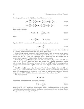 52 Electromagnetic Field Theory
Rewriting each term on the right-hand side of the above, we have
µH ·
∂H
∂t
=
1
2
µ
∂
∂t
H · H =
∂
∂t

1
2
µ|H|2

=
∂
∂t
Wm (5.3.12)
εE ·
∂E
∂t
=
1
2
ε
∂
∂t
E · E =
∂
∂t

1
2
ε|E|2

=
∂
∂t
We (5.3.13)
Then (5.3.11) becomes
∇ · (E × H) = −
∂
∂t
(Wm + We) (5.3.14)
where
Wm =
1
2
µ|H|2
, We =
1
2
ε|E|2
(5.3.15)
Equation (5.3.14) is reminiscent of the current continuity equation, namely,
∇ · J = −
∂%
∂t
(5.3.16)
which is a statement of charge conservation. In other words, time variation of current density
at a point is due to charge density flow into or out of the point.
Hence, E × H has the meaning of power density, and Wm and We are the energy density
stored in the magnetic field and electric field, respectively. In fact, one can show that E × H
has the unit of V m−1
times A m−1
which is W m−2
, where V is volt, A is ampere, and W
is watt, which is joule s−1
. Hence, it has the unit of power density.
Similarly, Wm = 1
2 µ|H|2
where µ has unit of H m−1
. Hence, Wm has the unit of H m−1
times A2
m−2
= J m−3
, where H is henry, A is ampere, and J is joule. Therefore, it has the
unit of energy density. We can also ascertain the unit of 1
2 µ|H|2
easily by noticing that the
energy stored in an inductor is 1
2 LI2
which is in terms of joules, and is due to henry times
A2
.
Also We = 1
2 ε|E|2
where ε has the unit of F m−1
. Hence, We has the unit of F m−1
times V2
m−2
= J m−3
where F is farad, V is voltage, and J is joule, which is energy density
again. We can also ascertain the unit of 1
2 ε|E|2
easily by noticing that the energy stored in
a capacitor is 1
2 CV 2
which has the unit of joules, and is due to farad times V2
.
The vector quantity
Sp = E × H (5.3.17)
is called the Poynting’s vector, and (5.3.14) becomes
∇ · Sp = −
∂
∂t
Wt (5.3.18)
where Wt = We + Wm is the total energy density stored. The above is similar to the current
continuity equation mentioned above. Analogous to that current density is charge density
flow, power density is energy density flow.
 